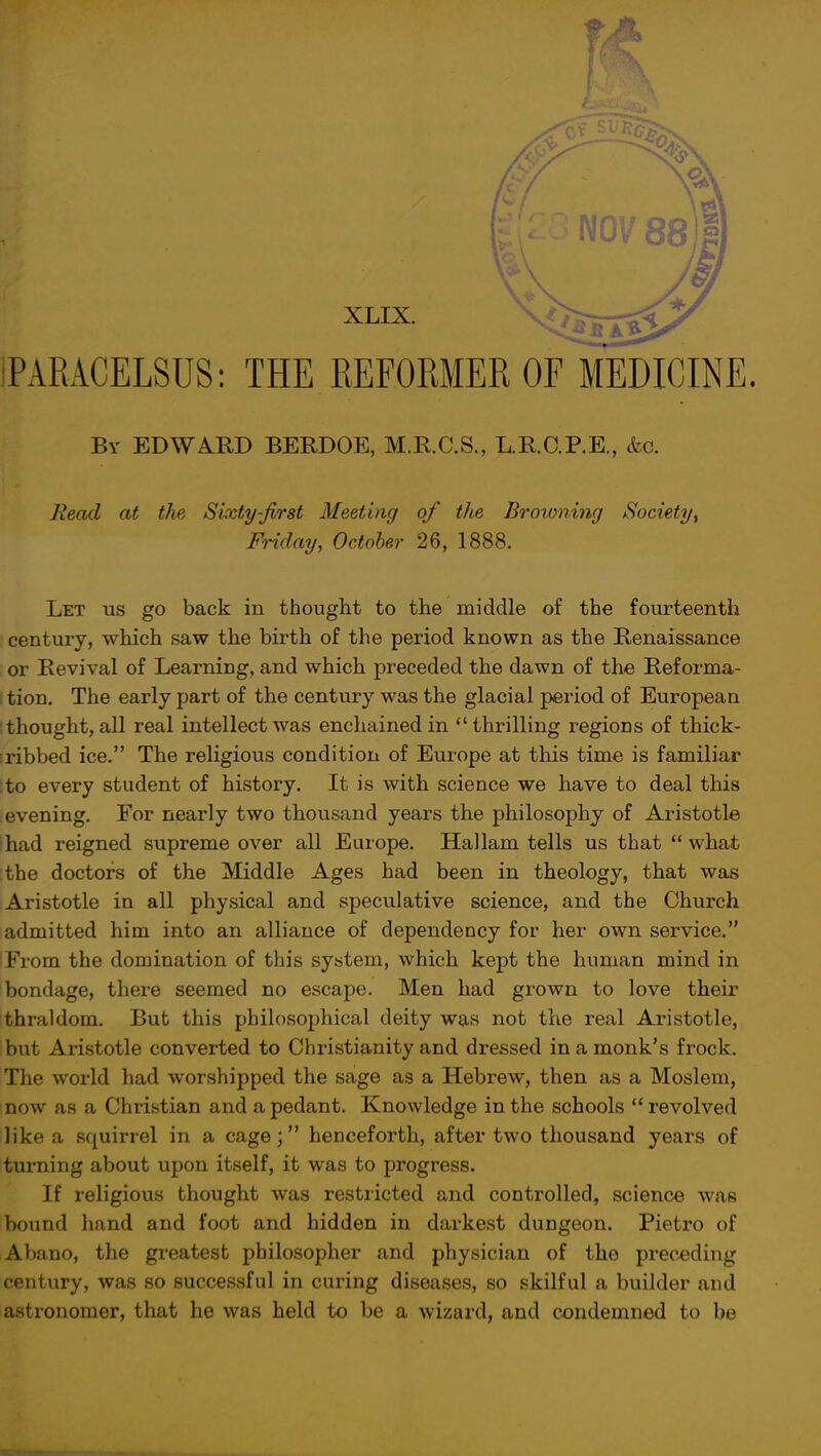 XLIX. PARACELSUS: THE REFORMER OF MEDICINE. By EDWARD BERDOE, M.R.C.S., L.R.C.P.E., &c. Read at the Sixty-first Meeting of the Browning Society, Friday, October 26, 1888. Let us go back in thought to the middle of the fourteenth century, which saw the birth of the period known as the Renaissance or Revival of Learning, and which preceded the dawn of the Reforma- tion. The early part of the century was the glacial period of European thought, all real intellect was enchained in  thrilling regioDs of thick- ribbed ice. The religious condition of Europe at this time is familiar to every student of history. It is with science we have to deal this evening. For nearly two thousand years the philosophy of Aristotle had reigned supreme over all Europe. Hallam tells us that  what the doctors of the Middle Ages had been in theology, that was Aristotle in all physical and speculative science, and the Church admitted him into an alliance of dependency for her own service. From the domination of this system, which kept the human mind in bondage, there seemed no escape. Men had grown to love their thraldom. But this philosophical deity was not the real Aristotle, but Aristotle converted to Christianity and dressed in a monk's frock. The world had worshipped the sage as a Hebrew, then as a Moslem, now as a Christian and a pedant. Knowledge in the schools  revolved like a squirrel in a cage; henceforth, after two thousand years of turning about upon itself, it was to progress. If religious thought was restricted and controlled, science was bound hand and foot and hidden in darkest dungeon. Pietro of Abano, the greatest philosopher and physician of the preceding century, was so successful in curing diseases, so skilful a builder and astronomer, that he was held to be a wizard, and condemned to be