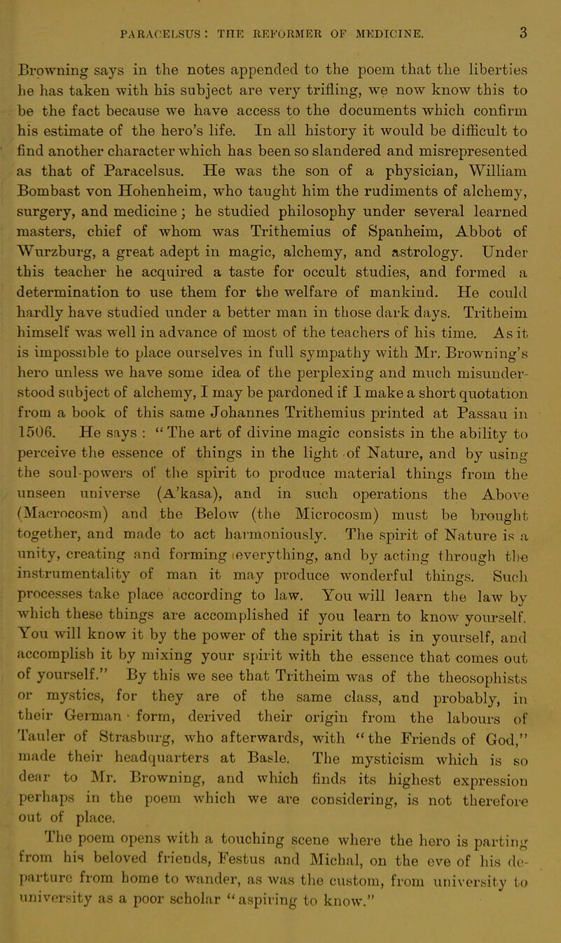 Browning says in the notes appended to the poem that the liberties he has taken with his subject are very trifling, we now know this to be the fact because we have access to the documents which confirm his estimate of the hero's life. In all history it would be difficult to find another character which has been so slandered and misrepresented as that of Paracelsus. He was the son of a physician, William Bombast von Hohenheim, who taught him the rudiments of alchemy, surgery, and medicine; he studied philosophy under several learned masters, chief of whom was Trithemius of Spanheim, Abbot of Wurzburg, a great adept in magic, alchemy, and astrology. Under this teacher he acquired a taste for occult studies, and formed a determination to use them for the welfare of mankind. He could hardly have studied under a better man in those dark days. Tritheim himself was well in advance of most of the teachers of his time. As it is impossible to place ourselves in full sympathy with Mr. Browning's hero unless we have some idea of the perplexing and much misunder- stood subject of alchemy, I may be pardoned if I make a short quotation from a book of this same Johannes Trithemius printed at Passau in 1506. He says : The art of divine magic consists in the ability to perceive the essence of things in the light of Nature, and by using the soul-powers of the spirit to produce material things from the unseen universe (A'kasa), and in such operations the Above (Macrocosm) and the Below (the Microcosm) must be brought together, and made to act harmoniously. The spirit of Nature is a unity, creating and forming ieverything, and by acting through the instrumentality of man it may produce wonderful things. Such processes take place according to law. You will learn the law by which these things are accomplished if you learn to know yourself. You will know it by the power of the spirit that is in yourself, and accomplish it by mixing your spirit with the essence that comes out of yourself. By this we see that Tritheim was of the theosophists or mystics, for they are of the same class, and probably, in their German • form, derived their origin from the labours of Tauler of Strasburg, who afterwards, with the Friends of God, made their headquarters at Basle. The mysticism which is so defir to Mr. Browning, and which finds its highest expression perhaps in the poem which we are considering, is not therefore out of place. The poem opens with a touching scene where the hero is parting from his beloved friends, Festus and Michal, on the eve of his de- parture from home to wander, as was the custom, from university to university as a poor scholar aspiring to know.