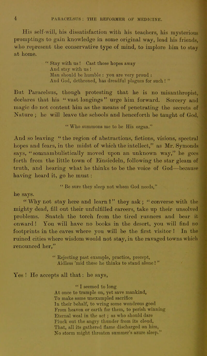 His self-will, bis dissatisfaction with his teachers, his mysterious promptings to gain knowledge in some original way, lead his friends, who represent the conservative type of mind, to implore him to stay at home.  Stay with us ! Cast those hopes away And stay with us ! Man should be humble : you are very proud : And God, dethroned, has dreadful plagues for such !  But Paracelsus, though protesting that he is no misanthropist, declares that his  vast longings  urge him forward. Sorcery aud magic do not content him as the means of penetrating the secrets of Nature ; he will leave the schools and henceforth be taught of God,  Who summons me to be His organ. And so leaving the region of abstractions, fictions, visions, spectral hopes and fears, in the midst of which the intellect, as Mr. Symonds says,  somnambulistically moved upon an unknown way, be goes forth from the little town of Einsiedeln, following the star gleam of truth, and hearing what he thinks to be the voice of God—because having heard it, go he must:  Be sure they sleep not whom God needs, he says.  Why not stay here and learn 1 they ask ;  converse with the mighty dead, fill out their unfulfilled careers, take up their unsolved problems. Snatch the torch from the tired runners and bear it onward 1 You will have no books in the desert, you will find no footprints in the caves where you will be the first visitor 1 In the ruined cities where wisdom would not stay, in the ravaged towns which x'enounced her,  Rejecting past example, practice, precept, Aidless 'mid these he thinks to stand alone !  Yes ! He accepts all that: he says,  I seemed to long At once to trample on, yet save mankind, To make some unexampled sacrifice In their behalf, to wring some wondrous good From heaven or earth for them, to perish winning Eternal weal in the act ; as who should dare Pluck out the angry thunder from its cloud, That, all its gathered flame discharged on him, No storm might threaten summer's azure sleep.