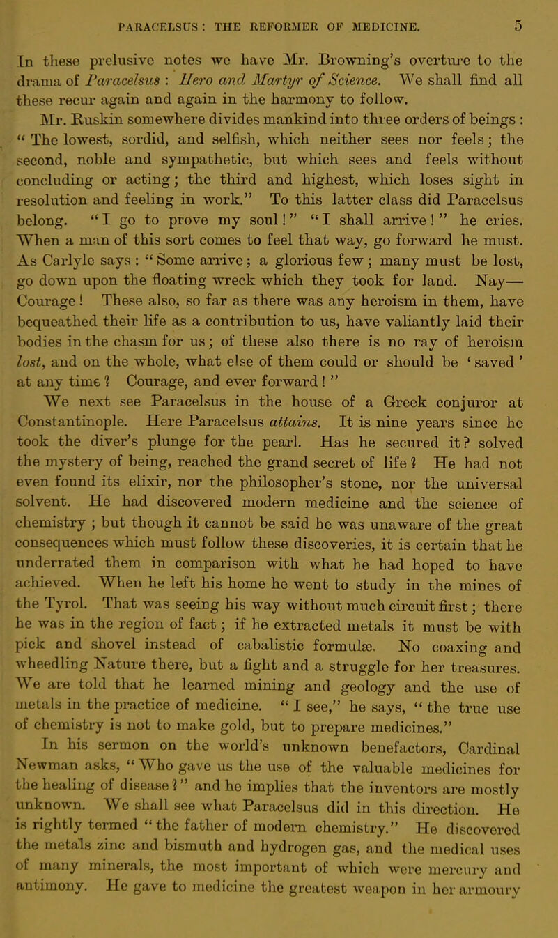 In these prelusive notes we have Mr. Browning's overture to the drama of Paracelsus : Hero and Martyr of Science. We shall find all these recur again and again in the harmony to follow. Mr. Ruskin somewhere divides mankind into three orders of beings :  The lowest, sordid, and selfish, which neither sees nor feels; the second, noble and sympathetic, but which sees and feels without concluding or acting; the third and highest, which loses sight in resolution and feeling in work. To this latter class did Paracelsus belong.  I go to prove my soul!  I shall arrive !  he cries. When a man of this sort comes to feel that way, go forward he must. As Carlyle says :  Some arrive; a glorious few; many must be lost, go down upon the floating wreck which they took for land. Nay— Courage! These also, so far as there was any heroism in them, have bequeathed their life as a contribution to us, have valiantly laid their bodies in the chasm for us; of these also there is no ray of heroism lost, and on the whole, what else of them could or should be ' saved ' at any time 1 Courage, and ever forward!  We next see Paracelsus in the house of a Greek conjuror at Constantinople. Here Paracelsus attains. It is nine years since he took the diver's plunge for the pearl. Has he secured it? solved the mystery of being, reached the grand secret of life 1 He had not even found its elixir, nor the philosopher's stone, nor the universal solvent. He had discovered modern medicine and the science of chemistry ; but though it cannot be said he was unaware of the great consequences which must follow these discoveries, it is certain that he underrated them in comparison with what he had hoped to have achieved. When he left his home he went to study in the mines of the Tyrol. That was seeing his way without much circuit first; there he was in the region of fact j if he extracted metals it must be with pick and shovel instead of cabalistic formula?. No coaxing and wheedling Nature there, but a fight and a struggle for her treasures. We are told that he learned mining and geology and the use of metals in the practice of medicine.  I see, he says,  the true use of chemistry is not to make gold, but to prepare medicines. In his sermon on the world's unknown benefactors, Cardinal Newman asks,  Who gave us the use of the valuable medicines for the healing of disease 1 and he implies that the inventors are mostly unknown. We shall see what Paracelsus did in this direction. He is rightly termed the father of modern chemistry. He discovered the metals zinc and bismuth and hydrogen gas, and the medical uses of many minerals, the most important of which were mercury and antimony. He gave to medicine the greatest weapon in her armoury