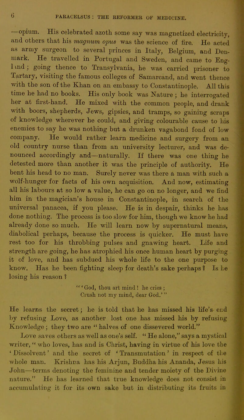 G —opium. His celebrated azoth some say was magnetized electricity, and others that his magnum opus was the science of tire. He acted as army surgeon to several princes in Italy, Belgium, and Den- mark. He travelled in Portugal and Sweden, and came to Eng- 1 md j going thence to Transylvania, he was carried prisoner to Tartary, visiting the famous colleges of Samarcand, and went thence with the son of the Khan on an embassy to Constantinople. All this time he had no books. His only book was Nature ; he interrogated her at first-hand. He mixed with the common people, and drank with boors, shepherds, Jews, gipsies, and tramps, so gaining scraps of knowledge wherever he could, and giving colourable cause to his enemies to say he was nothing but a drunken vagabond fond of low company. He would rather learn medicine and surgery from an old country nurse than from an university lecturer, and was de- nounced accordingly and—naturally. If there was one thing he detested more than another it was the principle of authority. He bent his head to no man. Surely never was there a man with such a wolf-hunger for facts of his own acquisition. And now, estimating all his labours at so low a value, he can go on no longer, and we find him in the magician's house in Constantinople, in search of the universal panacea, if you please. He is in despair, thinks he has done nothing. The process is too slow for him, though we know he had already done so much. He will learn now by supernatural means, diabolical perhaps, because the process is quicker. He must have rest too for his throbbing pulses and gnawing heart. Life and strength are going, he has atrophied his once human heart by purging it of love, and has subdued his whole life to the one purpose to know. Has he been fighting sleep for death's sake perhaps ? Is he losing his reason 1 ''' God, thou art mind ! he cries ; Crush not my mind, dear God.'  He learns the secret; he is told that he has missed his Life's end by refusing Love, as another lost one has missed his by refusing Knowledge ; they two are  halves of one dissevered world. Jjove saves others as well as one's self.  He alone, says a mystical writer,  who loves, has and is Christ, having in virtue of his love the ' Dissolvent' and the secret of ' Transmutation' in respect of the whole man. Krishna has his Arjun, Buddha his Ananda, Jesus his John—terms denoting the feminine and tender moiety of the Divine nature. He has learned that true knowledge does not consist in accumulating it for its own sake but in distributing its fruits in