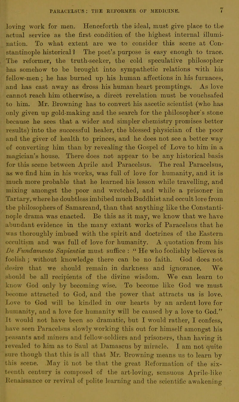 loving work for men. Henceforth the ideal, must give place to tie actual service as the first condition of the highest internal illumi- nation. To what extent are we to consider this scene at Con- stantinople historical 1 The poet's purpose is easy enough to trace. . The reformer, the truth-seeker, the cold speculative philosopher has somehow to be brought into sympathetic relations with his fellow-men; he has burned up his human affections in his furnaces, and has cast away as dross his human heart promptings. As love cannot reach him otherwise, a direct revelation must be vouchsafed to him. Mr. Browning has to convert his ascetic scientist (who has only given up gold-making and the search for the philosopher's stone because he sees that a wider and simpler chemistry promises better results) into the successful healer, the blessed physician of the poor and the giver of health to princes, and he does not see a better way of converting him than by revealing the Gospel of Love to him in a magician's house. There does not appear to be any historical basis for this scene between Aprile and Paracelsus. The real Paracelsus, as we find him in his works, was full of love for humanity, and it is much more probable that he learned his lesson while travelling, and mixing amongst the poor and wretched, and while a prisoner in Tartary, where he doubtless imbibed much Buddhist and occult lore from the philosophers of Samarcand, than that anything like the Constanti- nople drama was enacted. Be this as it may, we know that we have abundant evidence in the many extant works of Paracelsus that he was thoroughly imbued with the spirit and doctrines of the Eastern occultism and was full of love for humanity. A quotation from his De Fundamento Sapientice must suffice :  He who foolishly believes is foolish; without knowledge there can be no faith. God does not desire that we should remain in darkness and ignorance. We should be all recipients of the divine wisdom. We can learn to know God only by becoming wise. To become like God we must become attracted to God, and the power that attracts us is love. 1 Love to God will be kindled in our hearts by an ardent love for humanity, and a love for humanity will be caused by a love to God. It would not have been so dramatic, but I would rather, I confess, have seen Paracelsus slowly working this out for himself amongst his peasants and miners and fellow-soldiers and prisoners, than having it revealed to him as to Saul at Damascus by miracle. I am not quite 'sure though that this is all that Mr. Browning means us to learn by this scene. May it not be that the great Reformation of the six- teenth century is composed of the art-loving, sensuous Aprile-like Renaissance or revival of polite learning and the scientific awakening