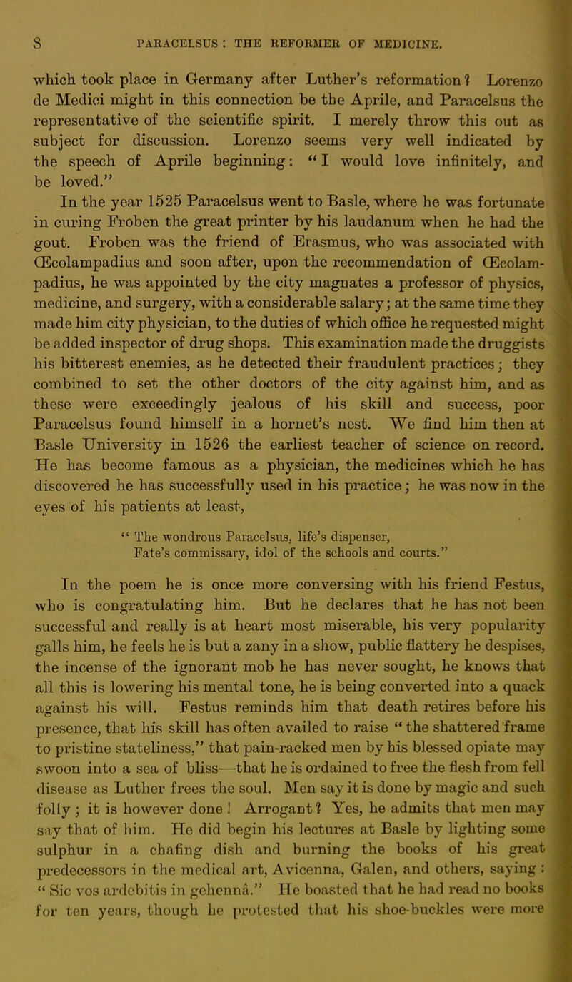 which took place in Germany after Luther's reformation 1 Lorenzo de Medici might in this connection be the Aprile, and Paracelsus the representative of the scientific spirit. I merely throw this out as subject for discussion. Lorenzo seems very well indicated by the speech of Aprile beginning:  I would love infinitely, and be loved. In the year 1525 Paracelsus went to Basle, where he was fortunate in curing Froben the great printer by his laudanum when he had the gout. Froben was the friend of Erasmus, who was associated with CEcolampadius and soon after, upon the recommendation of (Ecolam- padius, he was appointed by the city magnates a professor of physics, medicine, and surgery, with a considerable salary; at the same time they made him city physician, to the duties of which office he requested might be added inspector of drug shops. This examination made the druggists his bitterest enemies, as he detected their fraudulent practices; they combined to set the other doctors of the city against him, and as these were exceedingly jealous of his skill and success, poor Paracelsus found himself in a hornet's nest. We find him then at Basle University in 1526 the earliest teacher of science on record. He has become famous as a physician, the medicines which he has discovered he has successfully used in his practice; he was now in the eyes of his patients at least,  The wondrous Paracelsus, life's dispenser, Fate's commissary, idol of the schools and courts. In the poem he is once more conversing with his friend Festus, who is congratulating him. But he declares that he has not been successful and really is at heart most miserable, his very popularity galls him, he feels he is but a zany in a show, public flattery he despises, the incense of the ignorant mob he has never sought, he knows that all this is lowering his mental tone, he is being converted into a quack against his will. Festus reminds him that death retires before his presence, that his skill has often availed to raise  the shattered frame to pristine stateliness, that pain-racked men by his blessed opiate may swoon into a sea of bliss—that he is ordained to free the flesh from fell disease as Luther frees the soul. Men say it is done by magic and such folly ; it is however done ! Arrogant? Yes, he admits that men may say that of him. He did begin his lectures at Basle by lighting some sulphur in a chafing dish and burning the books of his great predecessors in the medical art, Avicenna, Galen, and others, saying :  Sic vos ardebitis in gehenna. He boasted that he had read no books for ten years, though he protested that his shoe-buckles were more