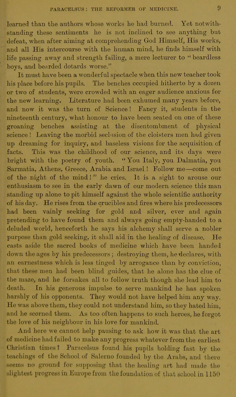 learned than the authors whose works he had burned. Yet notwith- standing these sentiments he is not inclined to see anything but defeat, when after aiming at comprehending God Himself, His works, and all His intercourse with the human mind, he finds himself with life passing away and strength failing, a mere lecturer to  beardless boys, and bearded dotards worse. It must have been a wonderful spectacle when this new teacher took his place before his pupils. The benches occupied hitherto by a dozen or two of students, were crowded with an eager audience anxious for the new learning. Literature had been exhumed many years before, and now it was the turn of Science ! Fancy it, students in the nineteenth century, what honour to have been seated on one of these groaning benches assisting at the disentombment of physical science ! Leaving the morbid seclusion of the cloisters men had given up dreaming for inquiry, and baseless visions for the acquisition of facts. This was the childhood of our science, and its days were bright with the poetry of youth.  You Italy, you Dalmatia, you Sarmatia, Athens, Greece, Arabia and Israel! Follow me—come out of the night of the mind!  he cries. It is a sight to arouse our enthusiasm to see in the early dawn of our modern science this man standing up alone to pit himself against the whole scientific authority of his day. He rises from the crucibles and fires where his predecessors had been vainly seeking for gold and silver, ever and again pretending to have found them and always going empty-handed to a deluded world, henceforth he says his alchemy shall serve a nobler purpose than gold seeking, it shall aid in the healing of disease. He casts aside the sacred books of medicine which have been handed down the ages by his predecessors; destroying them, he declares, with an earnestness which is less tinged by arrogance than by conviction, that these men had been blind guides, that he alone has the clue of the maze, and he forsakes all to follow truth though she lead him to death. In his generous impulse to serve mankind he has spoken harshly of his opponents. They would not have helped him any way. He was above them, they could not understand him, so they hated him, and he scorned them. As too often happens to such heroes, he forgot the love of his neighbour in his love for mankind. And here we cannot help pausing to ask how it was that the art of medicine had failed to make any progress whatever from the earliest Christian times? Paracelsus found his pupils holding fast by the teachings of the School of Salerno founded by the Arabs, and there seems no ground for supposing that the healing art had made the slightest progress in Europe from the foundation of that school in 1150
