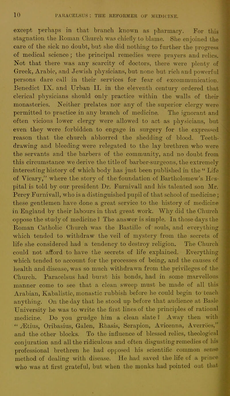 except perhaps in that branch known as pharmacy. For this stagnation the Roman Church was chiefly to blame. She enjoined the care of the sick no doubt, but she did nothing to further the progress of medical science; the principal remedies were prayers and relics. Not that there was any scarcity of doctors, there were plenty of Greek, Arabic, and Jewish physicians, but none but rich and powerful persons dare call in their services for fear of excommunication. Benedict IX. and Urban II. in the eleventh century ordered that clerical physicians should only practice within the walls of their monasteries. Neither prelates nor any of the superior clergy were permitted to practice in any branch of medicine. The ignorant and often vicious lower clergy were allowed to act as physicians, but even they were forbidden to engage in surgery for the expressed reason that the church abhorred the shedding of blood. Teeth- drawing and bleeding were relegated to the lay brethren who were the servants and the barbers of the community, and no doubt from this circumstance we derive the title of barber-surgeons, the extremely interesting history of which body has just been published in the  Life of Vicary, where the story of the foundation of Bartholomew's Hi s- pital is told by our president Dr. Furnivall and his talented son Mr. Percy Furnivall, who is a distinguished pupil of that school of medicine ; these gentlemen have done a great service to the history of medicine in England by their labours in that great work. Why did the Church oppose the study of medicine 1 The answer is simple. In those days the Roman Catholic Church was the Bastille of souls, and everything which tended to withdraw the veil of mystery from the secrets of life she considered had a tendency to destroy religion. The Church could not afford to have the secrets of life explained. Everything which tended to account for the processes of being, and the causes of health and disease, was so much withdrawn from the privileges of the Church. Paracelsus had burst his bonds, had in some marvellous manner come to see that a clean sweep must be made of all this Arabian, Kabalistic, monastic rubbish before he could begin to' teach anything. On the day that he stood up before that audience at Basic University he was to write the first lines of the principles of rational medicine. Do you grudge him a clean slate 1 Away then with  iEtius, Oribasius, Galen, Rhasis, Serapion, Avicenna, Averrbes, and the other blocks. To the influence of blessed relics, theological conjuration and all the ridiculous and often disgusting remedies of his professional brethren he had opposed his scientific common sense method of dealing with disease. He had saved the life of a prince who was at first grateful, but when the monks had pointed out that