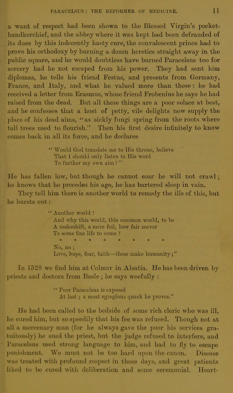 a want of respect had been shown to the Blessed Virgin's pocket- handkerchief, and the abbey where it was kept had been defrauded of its dues by this indecently hasty cure, the convalescent prince had to prove his orthodoxy by burning a dozen heretics straight away in the public square, and he would doubtless have burned Paracelsus too for sorcery had he not escaped from his power. They had sent him diplomas, he tells his friend Festus, and presents from Germany, France, and Italy, and what he valued more than these : he had received a letter from Erasmus, whose friend Frobenius he says he had raised from the dead. But all these things are a poor solace at best, and he confesses that a host of petty, vile delights now supply the phiceof his dead aims, as sickly fungi spring from the roots where tall trees used to flourish. Then his first desire infinitely to know comes back in all its force, and he declares  Would God translate me to His throne, believe That 1 should only listen to His word To further my own aim !  He has fallen low, but though he cannot soar he will not crawl; he knows that he precedes his age, he has bartered sleep in vain. They tell him there is another world to remedy the ills of this, but he bursts out: '1 Another world ! And why this world, this common world, to be A makeshift, a mere foil, how fair soever To some fine life to come ? ******** No, no ; Love, hope, fear, faith—these make humanity ; In 152S we find him at Colmar in Alsatia. He has been driven by priests and doctors from Basle; he says woefully :  Poor Faracelsus is exposed At last ; a most egregious quack he proves. He had been called to the bedside of some rich cleric who was ill, he cured him, but so speedily that his fee was refused. Though not at all a mercenary man (for he always gave the poor his services gra- tuitously) he sued the priest, but the judge refused to interfere, and Paracelsus used strong language to him, and had to fly to escape punishment. We must not be too hard upon the canon. Disease was treated with profound respect in those days, and great patients liked to be cured with deliberation and sonic ceremonial. Heart-