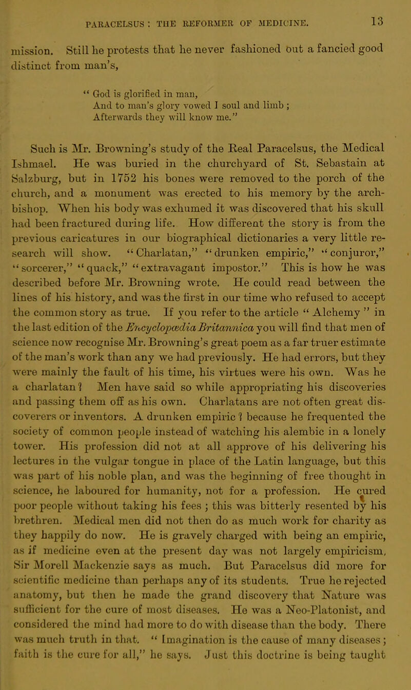 mission. Still he protests that he never fashioned out a fancied good distinct from man's,  God is glorified in man, And to man's glory vowed I soul and limb ; Afterwards they will know me. Such is Mr. Browning's study of the Real Paracelsus, the Medical Ishmael. He was buried in the churchyard of St. Sebastain at Salzburg, but in 1752 his bones were removed to the porch of the church, and a monument was erected to his memory by the arch- bishop. When his body was exhumed it was discovered that his skull had been fractured during life. How different the story is from the previous caricatures in our biographical dictionaries a very little re- search will show. Charlatan, drunken empiric, conjuror, sorcerer, quack, extravagant impostor. This is how he was described before Mr. Browning wrote. He could read between the lines of his history, and was the first in our time who refused to accept the common story as true. If you refer to the article  Alchemy  in the last edition of the Encyclopaedia Br itannica you will find that men of science now recognise Mr. Browning's great poem as a far truer estimate of the man's work than any we had previously. He had errors, but they were mainly the fault of his time, his virtues were his own. Was he a charlatan? Men have said so while appropriating his discoveries and passing them off as his own. Charlatans are not often great dis- coverers or inventors. A drunken empiric % because he frequented the society of common people instead of watching his alembic in a lonely tower. His profession did not at all approve of his delivering his lectures in the vulgar tongue in place of the Latin language, but this was part of his noble plan, and was the beginning of free thought in science, he laboured for humanity, not for a profession. He cured poor people without taking his fees ; this was bitterly resented by his brethren. Medical men did not then do as much work for charity as they happily do now. He is gravely charged with being an empiric, as if medicine even at the present day was not largely empiricism, Sir Morell Mackenzie says as much. But Paracelsus did more for scientific medicine than perhaps any of its students. True he rejected anatomy, but then he made the grand discovery that Nature was sufficient for the cure of most diseases. He was a Neo-Platonist, and considered the mind had more to do with disease than the body. There was much truth in that.  Imagination is the cause of many diseases; faith is the cure for all, he says. Just this doctrine is being taught