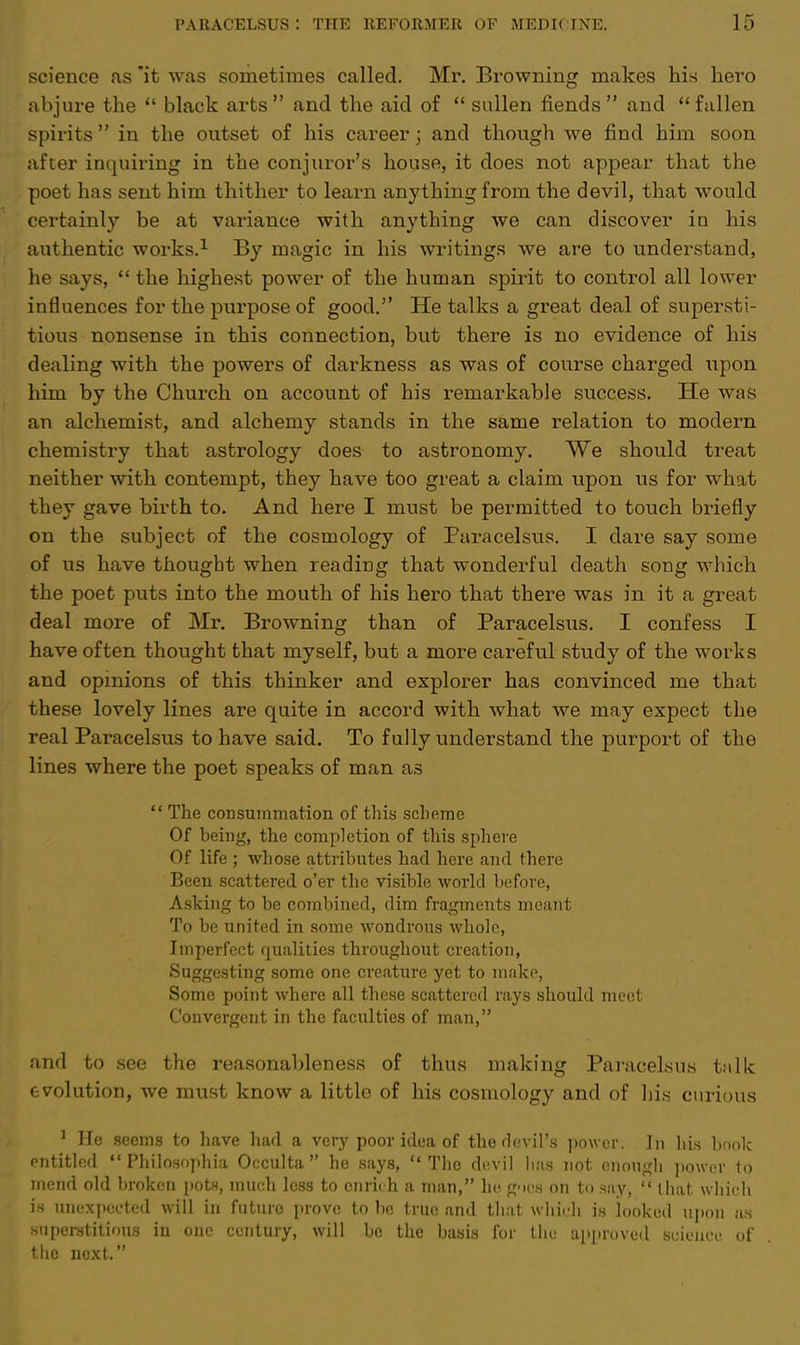 science as it was sometimes called. Mr. Browning makes his hero abjure the  black arts  and the aid of  sullen fiends  and  fallen spirits in the outset of his career; and though we find him soon after inquiring in the conjuror's house, it does not appear that the poet has sent him thither to learn anything from the devil, that would certainly be at variance with anything we can discover in his authentic works.1 By magic in his writings we are to understand, he says,  the highest power of the human spirit to control all lower influences for the purpose of good. He talks a great deal of supersti- tious nonsense in this connection, but there is no evidence of his dealing with the powers of darkness as was of course charged upon him by the Church on account of his remarkable success. He was an alchemist, and alchemy stands in the same relation to modern chemistry that astrology does to astronomy. We should treat neither with contempt, they have too great a claim upon us for what they gave birth to. And here I must be permitted to touch briefly on the subject of the cosmology of Paracelsus. I dare say some of us have thought when reading that wonderful death song which the poet puts into the mouth of his hero that there was in it a great deal more of Mr. Browning than of Paracelsus. I confess I have often thought that myself, but a more careful study of the works and opinions of this thinker and explorer has convinced me that these lovely lines are quite in accord with what we may expect the real Paracelsus to have said. To fully understand the purport of the lines where the poet speaks of man as  The consummation of this scheme Of being, the completion of this sphere Of life ; whose attributes had here and there Been scattered o'er the visible world before, Asking to be combined, dim fragments meant To be united in some wondrous whole, Imperfect qualities throughout creation, Suggesting some one creature yet to make, Some point where all these scattered rays should meet Convergent in the faculties of man, and to see the reasonableness of thus making Paracelsus talk evolution, we must know a little of his cosmology and of his curious 1 He seems to have had a very poor idea of the devil's power. In his book entitled  Philosophia Occulta  he says,  The devil lias not enough power to mend old broken pots, much less to enrich a man, he goes on to say,  that which is unexpected will in future prove to be true and that which is looked upon as superstitious in one century, will be the basis for the approved science of the next.