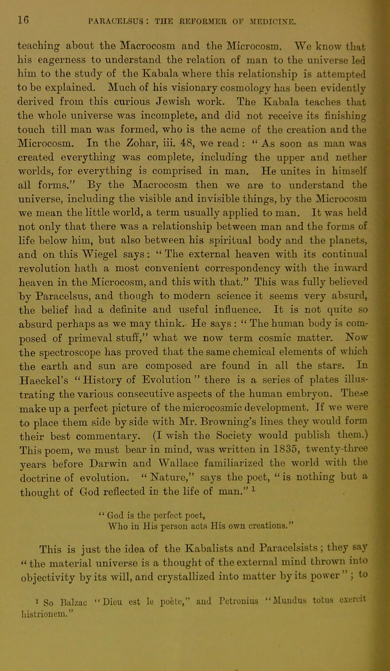 1G teaching about the Macrocosm and the Microcosm. We know that his eagerness to understand the relation of man to the universe led him to the study of the Kabala where this relationship is attempted to be explained. Much of his visionary cosmology has been evidently derived from this curious Jewish work. The Kabala teaches that the whole universe was incomplete, and did not receive its finishing touch till man was formed, who is the acme of the creation and the Microcosm. In the Zohar, iii. 48, we read :  As soon as man was created everything was complete, including the upper and nether worlds, for everything is comprised in man. He unites in himself ail forms. By the Macrocosm then we are to understand the universe, including the visible and invisible things, by the Microcosm we mean the little world, a term usually applied to man. It was held not only that there was a relationship between man and the forms of life below him, but also between his spiritual body and the planets, and on this Wiegel says:  The external, heaven with its continual revolution hath a most convenient correspondency with the inward heaven in the Microcosm, and this with that. This was fully believed by Paracelsus, and though to modern science it seems very absurd, the belief had a definite and useful influence. It is not quite so absurd perhaps as we may think.. He says :  The human body is com- posed of primeval stuff, what we now term cosmic matter. Now the spectroscope has proved that the same chemical elements of which the earth and sun are composed are found in all the stars. In Haeckel's History of Evolution there is a series of plates illus- trating the various consecutive aspects of the human embryon. Theae make up a perfect picture of the microcosmic development. If we were to place them side by side with Mr. Browning's lines they would form their best commentary. (I wish the Society would publish them.) This poem, we must bear in mind, was written in 1835, twenty-three years before Darwin and Wallace familiarized the world with the doctrine of evolution.  Nature, says the poet,  is nothing but a thought of God reflected in the life of man. 1 '' God is the perfect poet, Who in His person acts His own creations. This is just the idea of the Kabalists and Paracelsists; they say  the material universe is a thought of the external mind thrown into objectivity by its will, and crystallized into matter by its power ; to 1 So Balzac  Dieu est le poete, and Pctronius Muudus totus cxcrcit histrionem.