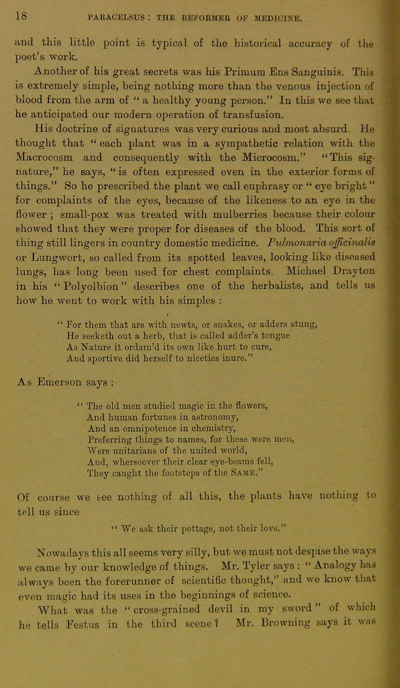 and this little point is typical of the historical accuracy of the poet's work. Another of his great secrets was his Prinium Ens Sanguinis. This is extremely simple, being nothing more than the venous injection of blood from the arm of  a healthy young person. In this we see that he anticipated our modern operation of transfusion. His doctrine of signatures was very curious and most absurd, lie thought that  each plant was in a sympathetic relation with the Macrocosm and consequently with the Microcosm. This sig- nature, he says, is often expressed even in the exterior forms of things. So he prescribed the plant we call euphrasy or  eye bright  for complaints of the eyes, because of the likeness to an eye in the flower ; small-pox was treated with mulberries because their colour showed that they were proper for diseases of the blood. This sort of thing still lingers in country domestic medicine. Puhnonaria officinalis or Lungwort, so called from its spotted leaves, looking like diseased lungs, has long been used for chest complaints. Michael Drayton in his  Polyolbion describes one of the herbalists, and tells us how he went to work with his simples : '' For them that are with newts, or snakes, or adders stung, He seeketh out a herb, that is called adder's tongue As Nature it ordam'd its own like hurt to cure, And sportive did herself to niceties inure. As Emerson says :  The old men studied magic in the flowers, And human fortunes iu astronomy, And an omnipotence in chemistry, Preferring things to names, for these were nu n. Were unitarians of the united world, And, whersoever their clear eye-beams fell, They caught the footsteps of the Same. Of course we tee nothing of all this, the plants have nothing to toll us since  We ask their pottage, not their love. Nowadays this all seems very silly, but we must not despise the ways we came by our knowledge of things. Mr. Tyler says :  Analogy has always been the forerunner of scientific thought, and we know that even magic had its uses in the beginnings of science. What was the  cross-grained devil in my sword of which he tells Festus in the third scene? Mr. Browning says it was