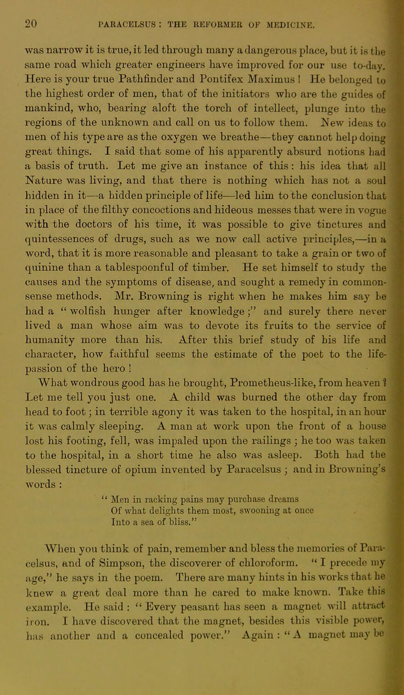 was narrow it is true, it led through many a dangerous place, but it is the same road which greater engineers have improved for our use to-day. Here is your true Pathfinder and Pontifex Maximus ! He belonged to the highest order of men, that of the initiators who are the guides of mankind, who, bearing aloft the torch of intellect, plunge into the regions of the unknown and call on us to follow them. New ideas to men of his type are as the oxygen we breathe—they cannot help doing great things. I said that some of his apparently absurd notions had a basis of truth. Let me give an instance of this: his idea that all Nature was living, and that there is nothing which has not a soul hidden in it—a hidden principle of life—led him to the conclusion that in place of the filthy concoctions and hideous messes that were in vogue with the doctors of his time, it was possible to give tinctures and quintessences of drugs, such as we now call active principles,—in a word, that it is more reasonable and pleasant to take a grain or two of quinine than a tablespoonful of timber. He set himself to study the causes and the symptoms of disease, and sought a remedy in common- sense methods. Mr. Browning is right when he makes him say he had a  wolfish hunger after knowledgeand surely there never lived a man whose aim was to devote its fruits to the service of humanity more than his. After this brief study of bis life and character, how faithful seems the estimate of the poet to the life- passion of the hero ! What wondrous good has he brought, Prometheus-like, from heaven ? Let me tell you just one. A child was burned the other day from head to foot; in terrible agony it was taken to the hospital, in an hour it was calmly sleeping. A man at work upon the front of a house lost his footing, fell, was impaled upon the railings ; he too was taken to the hospital, in a short time he also was asleep. Both had the blessed tincture of opium invented by Paracelsus ; and in Browning's words :  Men in racking pains may purchase dreams Of what delights them most, swooning at once Into a sea of bliss. When you think of pain, remember and bless the memories of Para- celsus, and of Simpson, the discoverer of chloroform.  I precede my age, he says in the poem. There are many hints in his works that he knew a great deal more than he cared to make known. Take this example. He said : u Every peasant has seen a magnet will attract iron. I have discovered that the magnet, besides this visible power, has another and a concealed power. Again :  A magnet may be