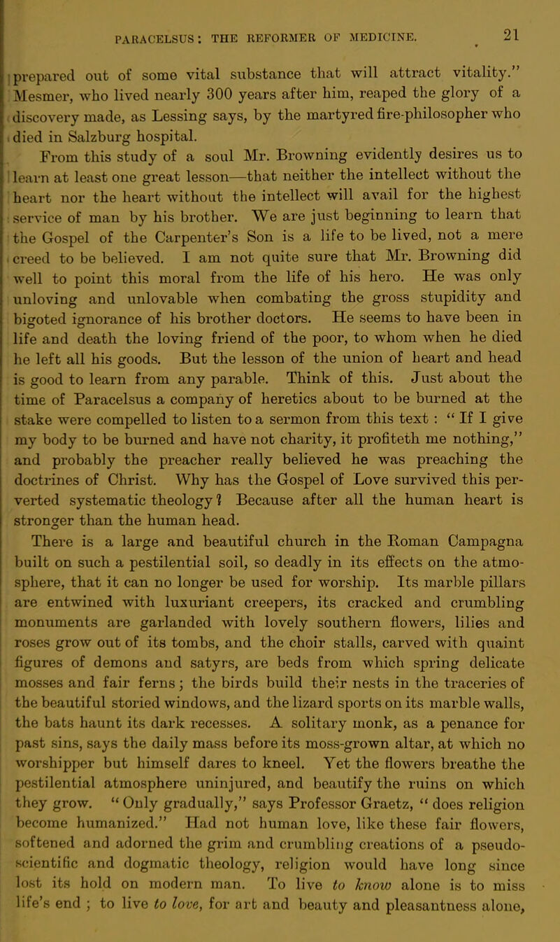 I prepared out of some vital substance that will attract vitality. Mesmer, who lived nearly 300 years after him, reaped the glory of a (jiscovery made, as Lessing says, by the martyred fire-philosopher who -died in Salzburg hospital. From this study of a soul Mr. Browning evidently desires us to 1 learn at least one great lesson—that neither the intellect without the i heart nor the heart without the intellect will avail for the highest service of man by his brother. We are just beginning to learn that the Gospel of the Carpenter's Son is a life to be lived, not a mere i creed to be believed. I am not quite sure that Mr. Browning did well to point this moral from the life of his hero. He was only unloving and unlovable when combating the gross stupidity and bigoted ignorance of his brother doctors. He seems to have been in life and death the loving friend of the poor, to whom when he died he left all his goods. But the lesson of the union of heart and head is good to learn from any parable. Think of this. Just about the time of Paracelsus a company of heretics about to be burned at the stake were compelled to listen to a sermon from this text :  If I give my body to be burned and have not charity, it profiteth me nothing, and probably the preacher really believed he was preaching the doctrines of Christ. Why has the Gospel of Love survived this per- verted systematic theology ] Because after all the human heart is stronger than the human head. There is a large and beautiful church in the Roman Campagna built on such a pestilential soil, so deadly in its effects on the atmo- sphere, that it can no longer be used for worship. Its marble pillars are entwined with luxuriant creepers, its cracked and crumbling monuments are garlanded with lovely southern flowers, lilies and roses grow out of its tombs, and the choir stalls, carved with quaint figures of demons and satyrs, are beds from which spring delicate mosses and fair ferns; the birds build their nests in the traceries of the beautiful storied windows, and the lizard sports on its marble walls, the bats haunt its dark recesses. A solitary monk, as a penance for past sins, says the daily mass before its moss-grown altar, at which no worshipper but himself dares to kneel. Yet the flowers breathe the pestilential atmosphere uninjured, and beautify the ruins on which they grow. ** Only gradually, says Professor Graetz,  does religion become humanized. Had not human love, like these fair flowers, softened and adorned the grim and crumbling creations of a pseudo- scientific and dogmatic theology, religion would have long since lost its hold on modern man. To live to know alone is to miss life's end ; to live to love, for art and beauty and pleasantness alone,