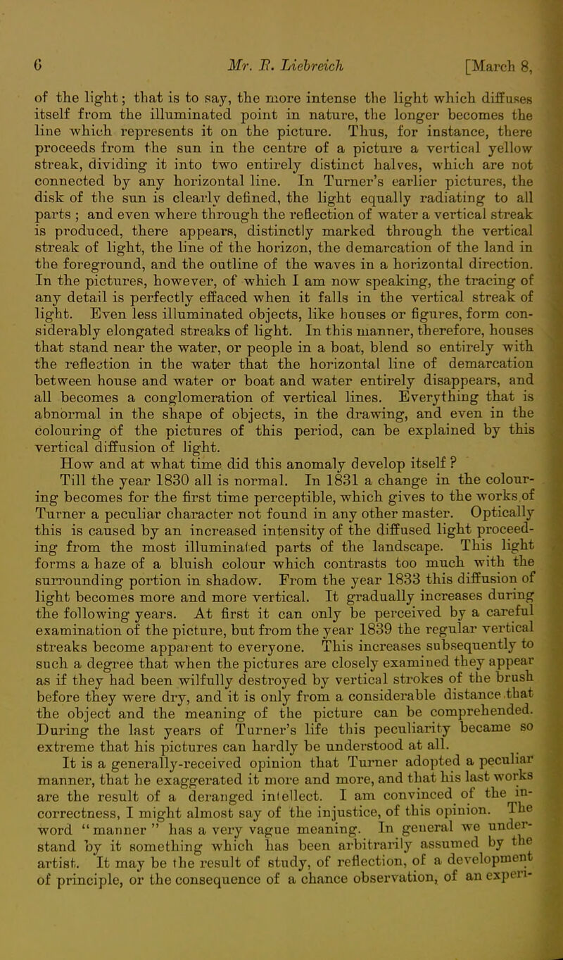 of the light; that is to say, the more intense the light which diffuses itself from the illuminated point in nature, the longer becomes the line which represents it on the picture. Thus, for instance, there proceeds from the sun in the centre of a picture a vertical yellow streak, dividing it into two entirely distinct halves, which are not connected by any horizontal line. In Turner's earlier pictures, the disk of the sun is clearly denned, the light equally radiating to all parts ; and even where through the reflection of water a vertical streak is produced, there appears, distinctly marked through the vertical streak of light, the line of the horizon, the demarcation of the land in the foreground, and the outline of the waves in a horizontal direction. In the pictures, however, of which I am now speaking, the tracing of any detail is perfectly effaced when it falls in the vertical streak of light. Even less illuminated objects, like houses or figures, form con- siderably elongated streaks of light. In this manner, therefore, houses that stand near the water, or people in a boat, blend so entirely with the reflection in the water that the horizontal line of demarcation between house and water or boat and water entirely disappears, and all becomes a conglomeration of vertical lines. Everything that is abnormal in the shape of objects, in the drawing, and even in the colouring of the pictures of this period, can be explained by this vertical diffusion of light. How and at what time did this anomaly develop itself ? Till the year 1830 all is normal. In 1831 a change in the colour- ing becomes for the first time perceptible, which gives to the works of Turner a peculiar character not found in any other master. Optically this is caused by an increased intensity of the diffused light proceed- ing from the most illuminated parts of the landscape. This light forms a haze of a bluish colour which contrasts too much with the surrounding portion in shadow. From the year 1833 this diffusion of light becomes more and more vertical. It gradually increases during the following years. At first it can only be perceived by a careful examination of the picture, but from the year 1839 the regular vertical streaks become apparent to everyone. This increases subsequently to such a degree that when the pictures are closely examined they appear as if they had been wilfully destroyed by vertical strokes of the brush before they were dry, and it is only from a considerable distance that the object and the meaning of the picture can be comprehended. During the last years of Turner's life this peculiarity became so extreme that his pictures can hardly be understood at all. It is a generally-received opinion that Turner adopted a peculiar manner, that he exaggerated it more and more, and that his last works are the result of a deranged intellect. I am convinced of the in- correctness, I might almost say of the injustice, of this opinion. The word  manner  has a very vague meaning. In general we under- stand by it something which has been arbitrarily assumed by the artist. It may be the result of study, of reflection, of a development of principle, or the consequence of a chance observation, of an expen-