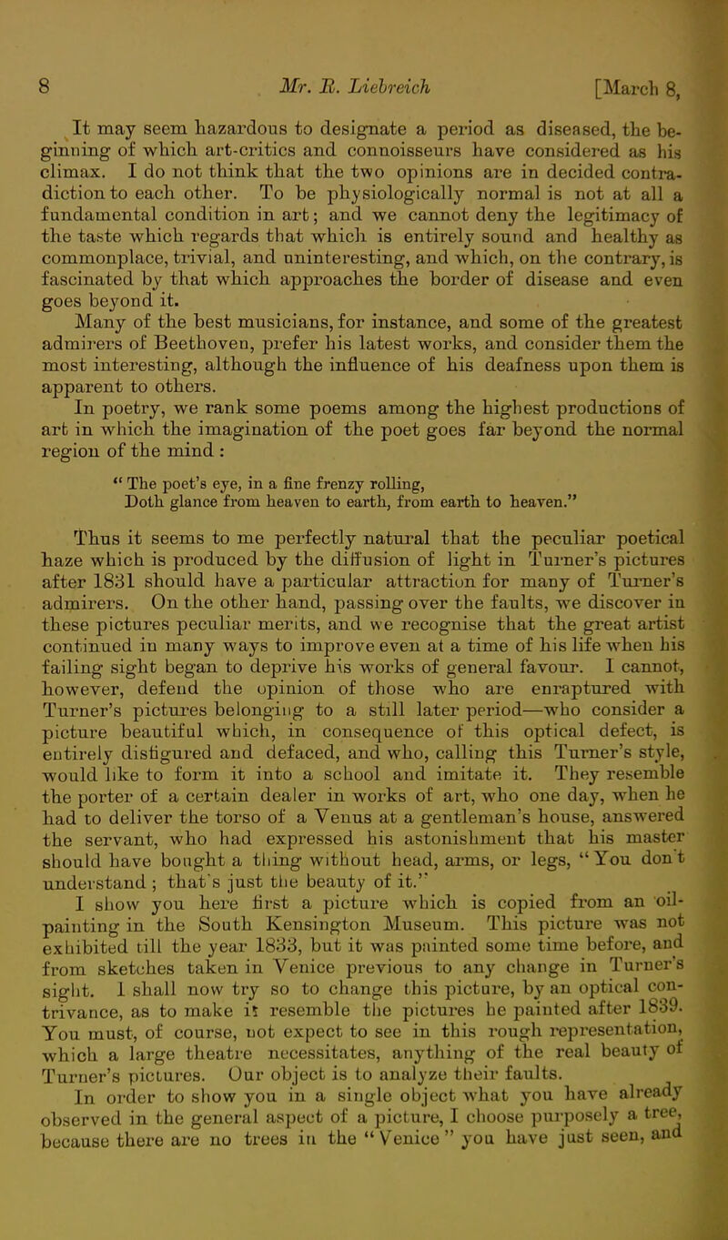 It may seem hazardous to designate a period as diseased, the be- ginning of which art-critics and connoisseurs have considered as his climax. I do not think that the two opinions are in decided contra- diction to each other. To be physiologically normal is not at all a fundamental condition in art; and we cannot deny the legitimacy of the taste which regards that which is entirely sound and healthy as commonplace, trivial, and nninteresting, and which, on the contrary, is fascinated by that which approaches the border of disease and even goes beyond it. Many of the best musicians, for instance, and some of the greatest admirers of Beethoven, prefer his latest works, and consider them the most interesting, although the influence of his deafness upon them is apparent to others. In poetry, we rank some poems among the highest productions of arb in which the imagination of the poet goes far beyond the normal region of the mind :  The poet's eye, in a fine frenzy rolling, Doth glance from heaven to earth, from earth to heaven. Thus it seems to me perfectly natural that the peculiar poetical haze which is produced by the diffusion of light in Turner's pictures after 1831 should have a particular attraction for many of Turner's admirers. On the other hand, passing over the faults, we discover in these pictures peculiar merits, and we recognise that the great artist continued in many ways to improve even at a time of his life when his failing sight began to deprive his works of general favour. I cannot, however, defend the opinion of those who are enraptured with Turner's pictures belonging to a still later period—who consider a picture beautiful which, in consequence of this optical defect, is entirely disfigured and defaced, and who, calling this Turner's style, would like to form it into a school and imitate it. They resemble the porter of a certain dealer in works of art, who one day, when he had to deliver the torso of a Venus at a gentleman's house, answered the servant, who had expressed his astonishment that his master should have bought a thing without head, arms, or legs, You dont understand ; that's just the beauty of it.'* I show you here first a picture which, is copied from an oil- painting in the South Kensington Museum. This picture was not exhibited till the year 1833, but it was painted some time before, and from sketches taken in Venice previous to any change in Turner's sight. 1 shall now try so to change this picture, by an optical con- trivance, as to make i* resemble the pictures he painted after 1839. You must, of course, not expect to see in this rough representation, which a large theatre necessitates, anything of the real beauty of Turner's pictures. Our object is to analyze their faults. In order to show you in a single object what you have already observed in the general aspect of a picture, I choose purposely a tree, because there are no trees in the  Venice  you have just seen, and