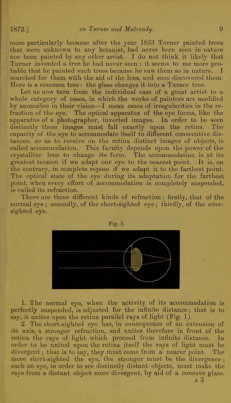more particularly because after the year 1833 Turner painted trees that were unknown to any botanist, had never been seen in nature nor been painted by any other artist. I do not think it likely that Turner invented a tree he had never seen ; it seems to me more pro- bable that he painted such trees because he saw them so in nature. I searched for them with the aid of the lens, and soon discovered them. Here is a common tree : the glass changes it into a Turner tree. Let us now turn from the individual case of a great artist to a whole category of cases, in which the works of painters are modified by anomalies in their vision—I mean cases of irregularities in the re- fraction of the eye. The optical apparatus of the eye forms, like the apparatus of a photographer, inverted images. In order to be seen distinctly these images must fall exactly upon the retina. The capacity of the eye to accommodate itself to different consecutive dis- tances, so as to receive on the retina distinct images of objects, is called accommodation. This faculty depends upon the power of the crystalline lens to change its foi'm. The accommodation is at its greatest tension if we adapt our eye to the nearest point. It is, on the contrary, in complete repose if we adapt it to the farthest point. The optical state of the eye during its adaptation for the farthest point, when every effort of accommodation is completely suspended, is called its refraction. There are three different kinds of refraction: firstly, that of the normal eye ; secondly, of the short-sighted eye; thirdly, of the over- sighted eye. Fig. 1. 1. The normal eye, when the activity of its accommodation is perfectly suspended, is adjusted for the infinite distance; that is to say, it unites upon the retina parallel rays of light (Fig. 1). 2. The short-sighted eye has, in consequence of an extension of its axis, a stronger refraction, and unites therefore in front of the retina the rays of light which proceed from infinite distance. In order to be united upon the retina itself the rays of light must be divergent; that is to say, they must come from a nearer point. The more short-sighted the eye, the stronger must be the divergence ; such an eye, in order to see distinctly distant objects, must make the rays from a distant object more divergent, by aid of a concave glass. a 3