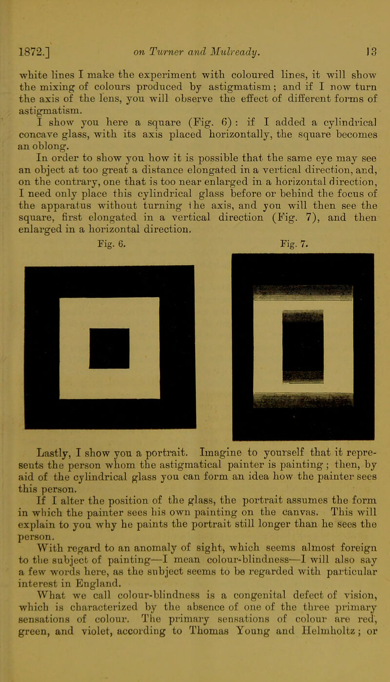 white lines I make the experiment with coloured lines, it will show the mixing of colours produced by astigmatism; and if I now turn the axis of the lens, you will observe the effect of different forms of astigmatism. I show you here a square (Fig. 6) : if I added a cylindrical concave glass, with its axis placed horizontally, the square becomes an oblong. In order to show you how it is possible that the same eye may see an object at too great a distance elongated in a vertical direction, and, on the contrary, one that is too near enlarged in a horizontal direction, I need only place this cylindrical glass before or behind the focus of the apparatus without turning 1he axis, and you will then see the square, first elongated in a vertical direction (Fig. 7), and then enlarged in a horizontal direction. Fig. 6. Fig. 7. Lastly, I show you a portrait. Imagine to yourself that it repre- sents the person whom the astigmatical painter is painting ; then, by aid of the cylindrical glass you can form an idea how the painter sees this person. If I alter the position of the glass, the portrait assumes the form in which the painter sees his own painting on the canvas. This will explain to you why he paints the portrait still longer than he sees the person. With regard to an anomaly of sight, which seems almost foreign to the subject of painting—I mean colour-blindness—I will also say a few words here, as the subject seems to be regarded with particular interest in England. What we call colour-blindness is a congenital defect of vision, which is characterized by the absence of one of the three primary sensations of colour. The primary sensations of colour are red, green, and violet, according to Thomas Young and Helmholtz; or