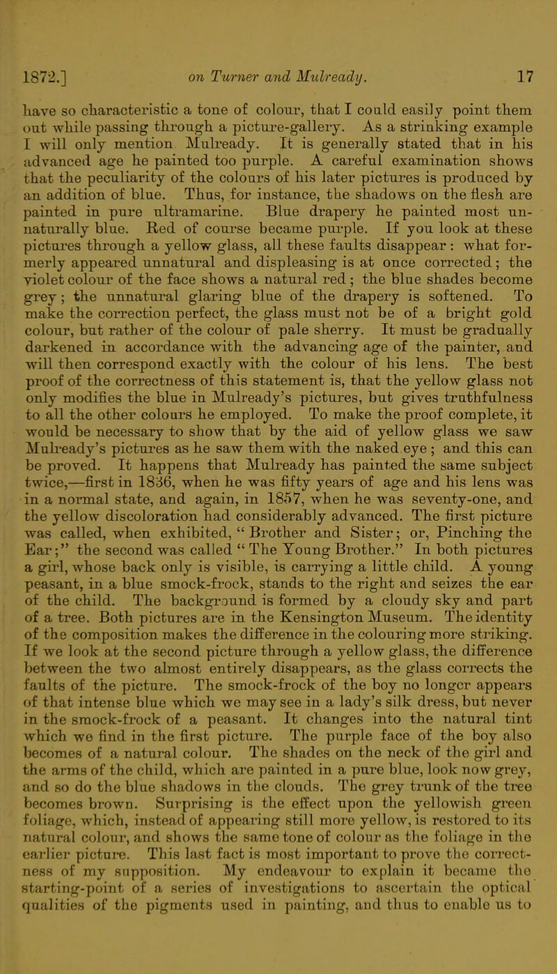 have so characteristic a tone of colour, that I could easily point them out while passing through a picture-gallery. As a strinking example I will only mention Mulready. It is generally stated that in his advanced age he painted too purple. A careful examination shows that the peculiarity of the colours of his later pictures is produced by an addition of blue. Thus, for instance, the shadows on the flesh are painted in pure ultramarine. Blue drapery he painted most un- naturally blue. Red of course became purple. If you look at these pictures through a yellow glass, all these faults disappear: what for- merly appeared unnatural and displeasing is at once corrected; the violet colour of the face shows a natural red; the blue shades become grey; the unnatural glaring blue of the drapery is softened. To make the correction perfect, the glass must not be of a bright gold colour, but rather of the colour of pale sherry. It must be gradually darkened in accordance with the advancing age of the painter, and will then correspond exactly with the colour of his lens. The best proof of the correctness of this statement is, that the yellow glass not only modifies the blue in Mulready's pictures, but gives truthfulness to all the other colours he employed. To make the proof complete, it would be necessary to show that by the aid of yellow glass we saw Mulready's pictures as he saw them with the naked eye ; and this can be proved. It happens that Mulready has painted the same subject twice,—first in 1836, when he was fifty years of age and his lens was in a normal state, and again, in 1857, when he was seventy-one, and the yellow discoloration had considerably advanced. The first picture was called, when exhibited,  Brother and Sister; or, Pinching the Ear; the second was called  The Young Brother. In both pictures a girl, whose back only is visible, is carrying a little child. A young peasant, in a blue smock-frock, stands to the right and seizes the ear of the child. The background is formed by a cloudy sky and part of a tree. Both pictures are in the Kensington Museum. The identity of the composition makes the difference in the colouring more striking. If we look at the second picture through a yellow glass, the difference between the two almost entirely disappears, as the glass corrects the faults of the picture. The smock-frock of the boy no longer appears of that intense blue which we may see in a lady's silk dress, but never in the smock-frock of a peasant. It changes into the natural tint which we find in the first picture. The purple face of the boy also becomes of a natural colour. The shades on the neck of the girl and the arms of the child, which are painted in a pure blue, look now grey, and so do the blue shadows in the clouds. The grey trunk of the tree becomes brown. Surprising is the effect upon the yellowish green foliage, which, instead of appearing still more yellow, is restored to its natural colour, and shows the same tone of colour as the foliage in the earlier picture. This last fact is most important to prove the correct- ness of my supposition. My endeavour to explain it became the starting-point of a series of investigations to ascertain the optical qualities of the pigments used in painting, and thus to enable us to