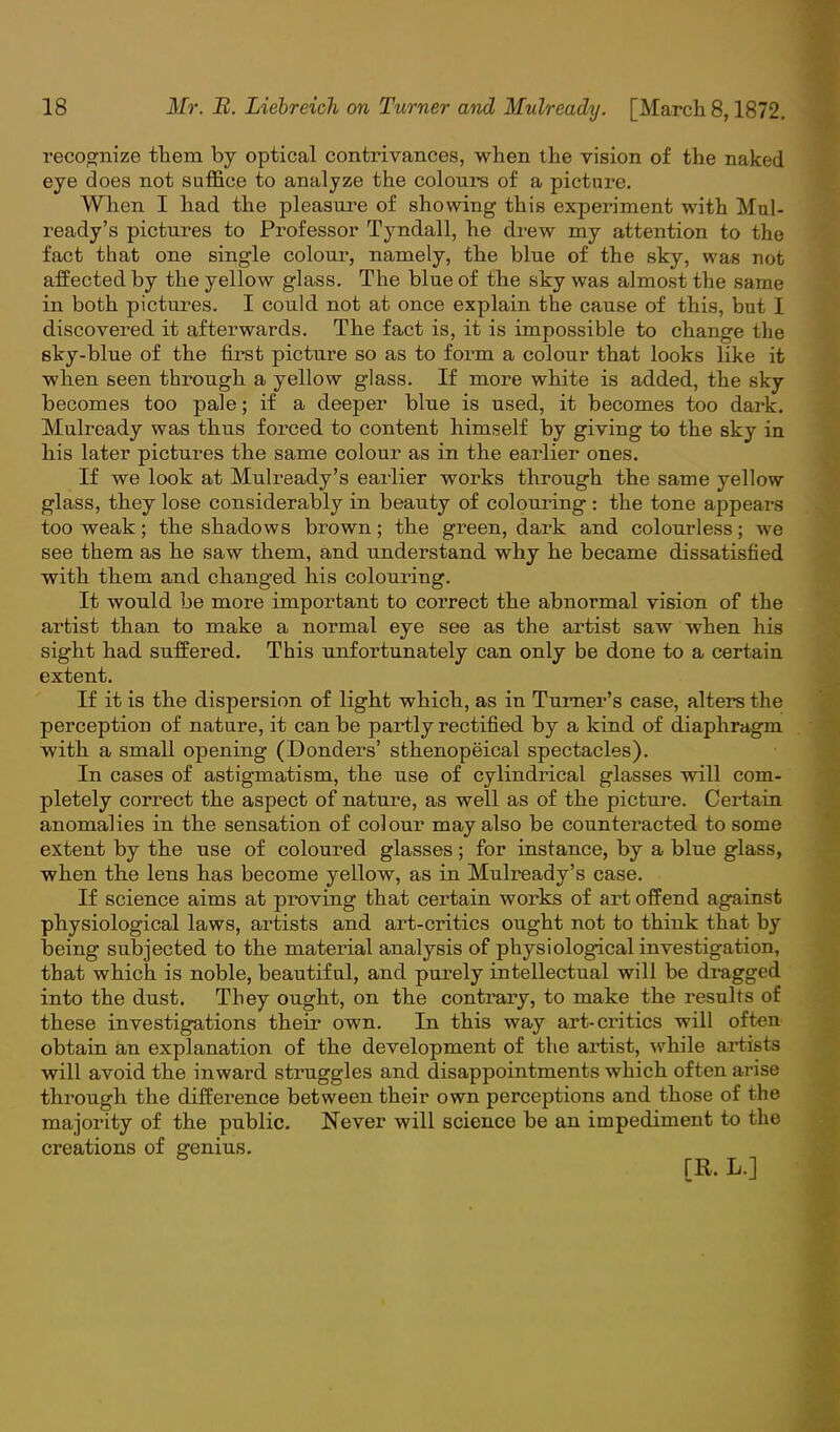 recognize them by optical contrivances, when the vision of the naked eye does not suffice to analyze the colours of a picture. When I had the pleasure of showing this experiment with Mul- ready's pictures to Professor Tyndall, he drew my attention to the fact that one single colour, namely, the blue of the sky, was not affected by the yellow glass. The blue of the sky was almost the same in both pictures. I could not at once explain the cause of this, but I discovered it afterwards. The fact is, it is impossible to change the sky-blue of the first picture so as to form a colour that looks like it when seen through a yellow glass. If more white is added, the sky becomes too pale; if a deeper blue is used, it becomes too dark. Mulready was thus forced to content himself by giving to the sky in his later pictures the same colour as in the earlier ones. If we look at Mulready's earlier works through the same yellow glass, they lose considerably in beauty of colouring: the tone appears too weak; the shadows brown; the green, dark and colourless; we see them as he saw them, and understand why he became dissatisfied with them and changed his colouring. It would be more important to correct the abnormal vision of the artist than to make a normal eye see as the artist saw when his sight had suffered. This unfortunately can only be done to a certain extent. If it is the dispersion of light which, as in Turner's case, alters the perception of nature, it can be partly rectified by a kind of diaphragm with a small opening (Donders' sthenopeical spectacles). In cases of astigmatism, the use of cylindrical glasses will com- pletely correct the aspect of nature, as well as of the picture. Certain anomalies in the sensation of colour may also be counteracted to some extent by the use of coloured glasses; for instance, by a blue glass, when the lens has become yellow, as in Mulready's case. If science aims at proving that certain works of art offend against physiological laws, artists and art-critics ought not to think that by being subjected to the material analysis of physiological investigation, that which is noble, beautiful, and purely intellectual will be dragged into the dust. They ought, on the contrary, to make the results of these investigations their own. In this way art-critics will often obtain an explanation of the development of the artist, while artists will avoid the inward struggles and disappointments which often arise through the difference between their own perceptions and those of the majority of the public. Never will science be an impediment to the creations of genius. [R. L.]