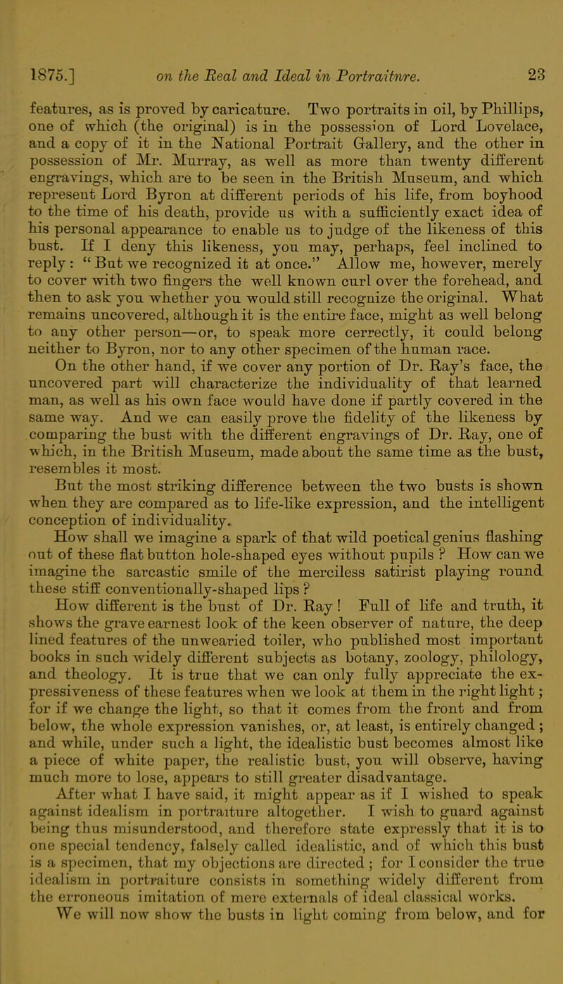 features, as is proved by caricature. Two portraits in oil, by Phillips, one of which (the original) is in the possession of Lord Lovelace, and a copy of it in the National Portrait Grallery, and the other in possession of Mr. Murray, as well as more than twenty different engravings, which are to be seen in the British Museum, and which represeut Lord Byron at different periods of his life, from boyhood to the time of his death, provide us with a sufficiently exact idea of his personal appearance to enable us to judge of the likeness of this bust. If I deny this likeness, you may, perhaps, feel inclined to reply:  But we recognized it at once. Allow me, however, merely to cover with two fingers the well known curl over the forehead, and then to ask you whether you would still recognize the original. What remains uncovered, although it is the entire face, might a3 well belong to any other person—or, to speak more cerrectly, it could belong neither to Byron, nor to any other specimen of the human race. On the other hand, if we cover any portion of Dr. Ray's face, the uncovered part will characterize the individuality of that learned man, as well as his own face would have done if partly covered in the same way. And we can easily prove the fidelity of the likeness by comparing the bust with the different engravings of Dr. Ray, one of w hich, in the British Museum, made about the same time as the bust, resembles it most. But the most striking difference between the two busts is shown when they are compared as to life-like expression, and the intelligent conception of individuality. How shall we imagine a spark of that wild poetical genius flashing out of these flat button hole-shaped eyes without pupils ? How can we imagine the sarcastic smile of the merciless satirist playing round these stiff conventionally-shaped lips ? How different is the bust of Dr. Ray! Full of life and truth, it shows the grave earnest look of the keen observer of nature, the deep lined features of the unwearied toiler, who published most important books in such widely different subjects as botany, zoology, philology, and theology. It is true that we can only fully appreciate the ex- pressiveness of these features when we look at them in the right light; for if we change the light, so that it comes from the front and from below, the whole expression vanishes, or, at least, is entirely changed ; and while, under such a light, the idealistic bust becomes almost like a piece of white paper, the realistic bust, you will observe, having much more to lose, appears to still greater disadvantage. After what I have said, it might appear as if I wished to speak against idealism in portraiture altogether. I wish to guard against being thus misunderstood, and therefore state expressly that it is to one special tendency, falsely called idealistic, and of which this bust is a specimen, that my objections are directed ; for I consider the true idealism in portraiture consists in something widely different from the erroneous imitation of mere externals of ideal classical works. We will now show the busts in light coming from below, and for