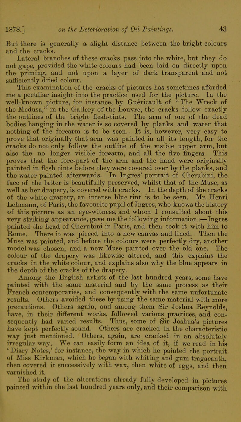But there is generally a slight distance between the bright colours and the cracks. Lateral branches of these cracks pass into the white, but they do not gape, provided the white colours had been laid on directly upon the priming, and not upon a layer of dark transparent and not sufficiently dried colour. This examination of the cracks of pictures has sometimes afforded me a peculiar insight into the practice used for the picture. In the well-known picture, for instance, by Ghiericault, of  The Wreck of the Medusa, in the Grallery of the Louvre, the cracks follow exactly the outlines of the bright flesh-tints. The arm of one of the dead bodies hanging in the water is so covered by planks and water that nothing of the forearm is to be seen. It is, however, very easy to prove that originally that arm was painted in all its length, for the cracks do not only follow the outline of the visible upper arm, but also the no longer visible forearm, and all the five fingers. This proves that the fore-part of the arm and the hand were originally painted in flesh tints before they were covered over by the planks, and the water painted afterwards. In Ingres' portrait of Cherubini, the face of the latter is beautifully preserved, whilst that of the Muse, as well as her drapery, is covered with cracks. In the depth of the cracks of the white drapery, an intense blue tint is to be seen. Mr. Henri Lehmann, of Paris, the favourite pupil of Ingres, who knows the history of this picture as an eye-witness, and whom I consulted about this very striking appearance, gave me the following information:—Ingres painted the head of Cherubini in Paris, and then took it with him to Rome. There it was pieced into a new canvas and lined. Then the Muse was painted, and before the colours were perfectly dry, another model was chosen, and a new Muse painted oyer the old one. The colour of the drapery was likewise altered, and this explains the cracks in the white colour, and explains also why the blue appears in the depth of the cracks of the drapery. Among the English artists of the last hundred years, some have painted with the same material and by the same process as their French contemporaries, and consequently with the same uufortunate results. Others avoided these by using the same material with more precautions. Others again, and among them Sir Joshua Reynolds, have, in their different works, followed various practices, and con- sequently had varied results. Thus, some of Sir Joshua's pictures have kept perfectly sound. Others are cracked in the characteristic way just mentioned. Others, again, are cracked in an absolutely irregular way, We can easily form an idea of it, if we read in his ' Diary Notes,' for instance, the way in which he painted the portrait of Miss Kirkman, which he began with whiting and gum tragacanth, then covered it successively with wax, then white of eggs, and then varnished it. The study of the alterations already fully developed in pictures painted within the last hundred years only, and their comparison with