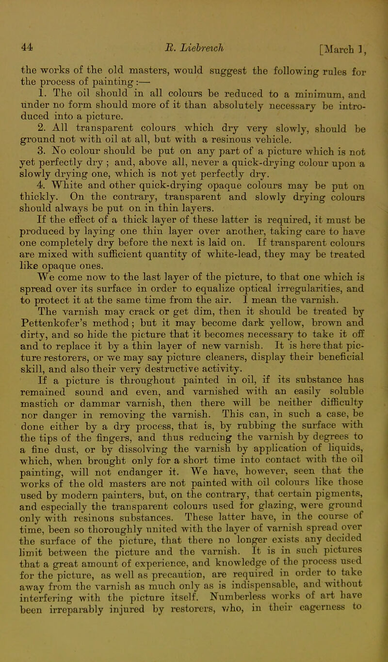 the works of the old masters, would suggest the following rules for the process of painting:— 1. The oil should in all colours be reduced to a minimum, and under no form should more of it than absolutely necessary be intro- duced into a picture. 2. All transparent colours which dry very slowly, should be ground not with oil at all, but with a resinous vehicle. 3. No colour should be put on any part of a picture which is not yet perfectly dry ; and, above all, never a quick-drying colour upon a slowly drying one, which is not yet perfectly dry. 4. White and other quick-drying opaque colours may be put on thickly. On the contrary, transparent and slowly drying colours should always be put on in thin layers. If the effect of a thick layer of these latter is required, it must be produced by laying one thin layer over another, taking care to have one completely dry before the next is laid on. If transparent colours are mixed with sufficient quantity of white-lead, they may be treated like opaque ones. We come now to the last layer of the picture, to that one which is spread over its surface in order to equalize optical irregularities, and to protect it at the same time from the air. I mean the varnish. The varnish may crack or get dim, then it should be treated by Pettenkofer's method ; but it may become dark yellow, brown and dirty, and so hide the picture that it becomes necessary to take it off and to replace it by a thin layer of new varnish. It is here that pic- ture restorers, or we may say picture cleaners, display their beneficial skill, and also their very destructive activity. If a picture is throughout painted in oil, if its substance has remained sound and even, and varnished with an easily soluble mastich or dammar varnish, then there will be neither difficulty nor danger in removing the varnish. This can, in such a case, be done either by a dry process, that is, by rubbing the surface with the tips of the fingers, and thus reducing the varnish by degrees to a fine dust, or by dissolving the varnish by application of liquids, which, when brought only for a short time into contact with the oil painting, will not endanger it. We have, however, seen that the works of the old masters are not painted with oil colours like those used by modern painters, but, on the contrary, that certain pigments, and especially the transparent colours used for glazing, were ground only with resinous substances. These latter have, in the course of time, been so thoroughly united with the layer of varnish spread over the surface of the picture, that there no longer exists any decided limit between the picture and the varnish. It is in such pictures that a great amount of experience, and knowledge of the process used for the picture, as well as precaution, are required in order to take away from the varnish as much only as is indispensable, and without interfering with the picture itself. Numberless works of art have been irreparably injured by restorers, v.rho, in their eagerness to