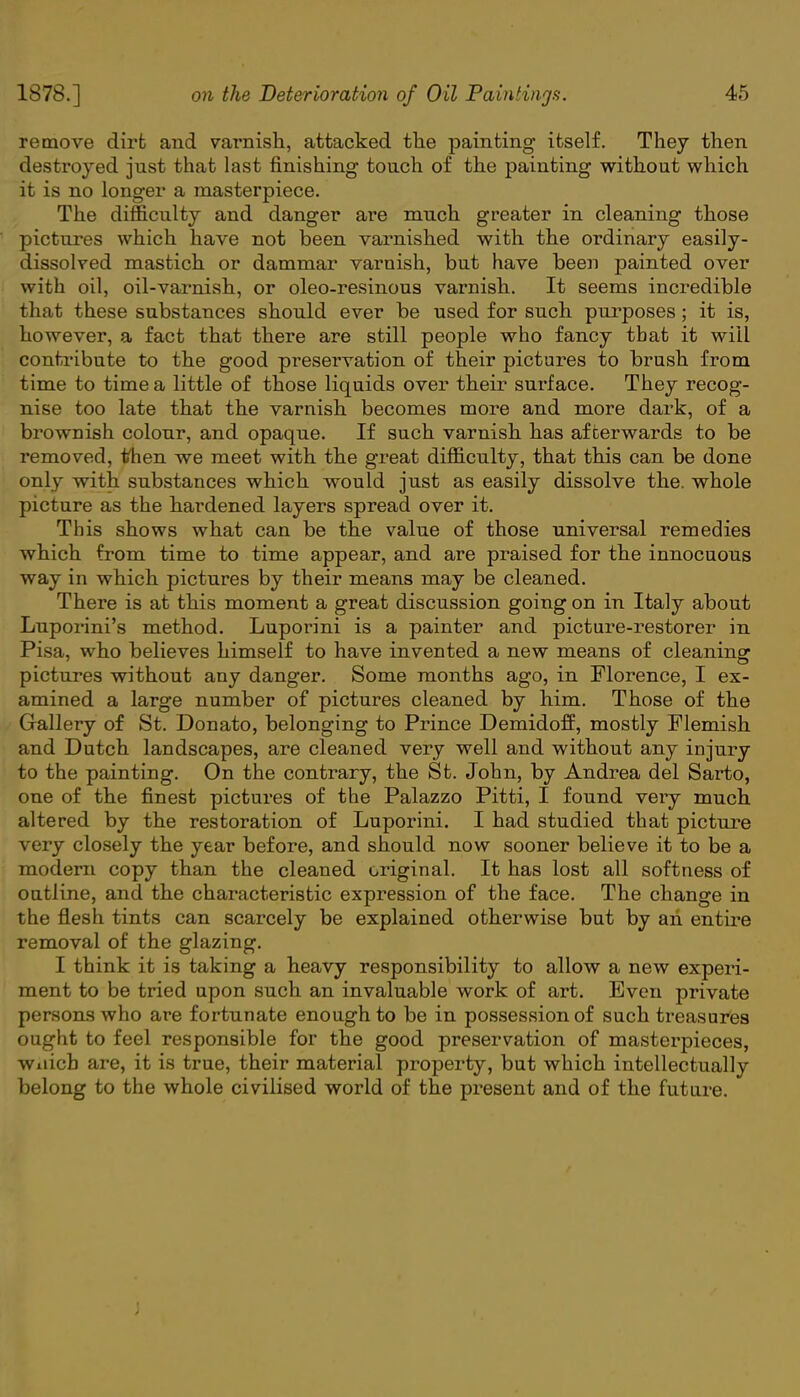 remove dirt and varnish, attacked the painting itself. They then destroyed just that last finishing touch of the painting without which it is no longer a masterpiece. The difficulty and danger are much greater in cleaning those pictures which have not been varnished with the ordinary easily- dissolved mastich or dammar varnish, but have been painted over with oil, oil-varnish, or oleo-resinous varnish. It seems incredible that these substances should ever be used for such purposes; it is, however, a fact that there are still people who fancy that it will contribute to the good preservation of their pictures to brush from time to time a little of those liquids over their surface. They recog- nise too late that the varnish becomes more and more dark, of a brownish colour, and opaque. If such varnish has afterwards to be removed, then we meet with the great difficulty, that this can be done only with substances which would just as easily dissolve the. whole picture as the hardened layers spread over it. This shows what can be the value of those universal remedies which from time to time appear, and are praised for the innocuous way in which pictures by their means may be cleaned. There is at this moment a great discussion going on in Italy about Luporini's method. Luporini is a painter and picture-restorer in Pisa, who believes himself to have invented a new means of cleaning: pictures without any danger. Some months ago, in Florence, I ex- amined a large number of pictures cleaned by him. Those of the Gallery of St. Donato, belonging to Prince Demidoff, mostly Flemish and Dutch landscapes, are cleaned very well and without any injury to the painting. On the contrary, the St. John, by Andrea del Sarto, one of the finest pictures of the Palazzo Pitti, I found very much altered by the restoration of Luporini. I had studied that picture very closely the year before, and should now sooner believe it to be a modem copy than the cleaned original. It has lost all softness of outline, and the characteristic expression of the face. The change in the flesh tints can scarcely be explained otherwise but by ah entire removal of the glazing. I think it is taking a heavy responsibility to allow a new experi- ment to be tried upon such an invaluable work of art. Even private persons who are fortunate enough to be in possession of such treasures ought to feel responsible for the good preservation of masterpieces, Wiiich are, it is true, their material property, but which intellectually belong to the whole civilised world of the present and of the future.