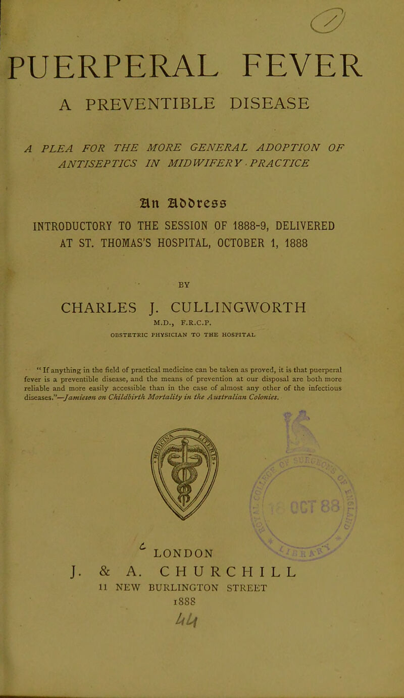 (2) PUERPERAL FEVER A PREVENTIBLE DISEASE A PLEA FOR THE MORE GENERAL ADOPTION OF ANTISEPTICS IN MIDWIFERY ■ PRACTICE INTRODUCTORY TO THE SESSION OF 1888-9, DELIVERED AT ST. THOMAS'S HOSPITAL, OCTOBER 1, 1888 BY CHARLES J. CULLINGWORTH M.D., F.R.C.P. OBSTETRIC PHYSICIAN TO THE HOSPITAL  If anything in the field of practical medicine can be taken as proved, it is that puerperal fever is a preventible disease, and the means of prevention at our disposal are both more reliable and more easily accessible than in the case of almost any other of the infectious diseases.—/am/Vfa?* on Childbirth Mortality in the Australian Colonies. LONDON J. & A. CHURCHILL 11 NEW BURLINGTON STREET i888 liLf