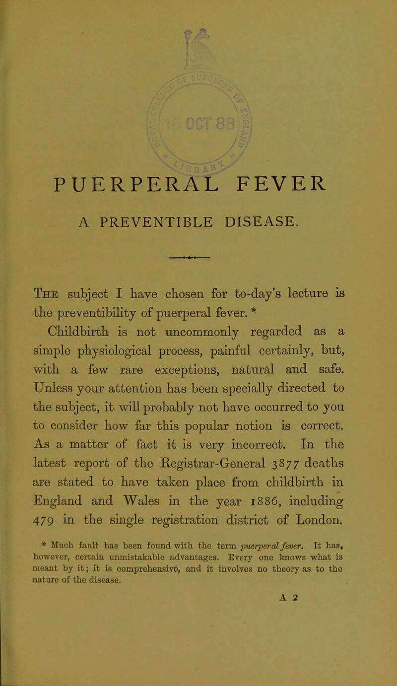 PUERPERAL FEVER A PREVENTIBLE DISEASE. The subject I have chosen for to-day's lecture is the preventibility of puerperal fever. * Childbirth is not uncommonly regarded as a simple physiological process, painful certainly, but, with a few rare exceptions, natural and safe. Unless your attention has been specially directed to the subject, it will probably not have occurred to you to consider how far this popular notion is correct. As a matter of fact it is very incorrect. In the latest report of the Registrar-General 3877 deaths are stated to have taken place from childbirth in England and Wales in the year 1886, including 479 in the single registration district of London. * Much fault has been found with the term puerperal fever. It has, however, certain unmistakable advantages. Every one knows what is meant by it; it is comprehensive, and it involves no theory as to the nature of the disease.