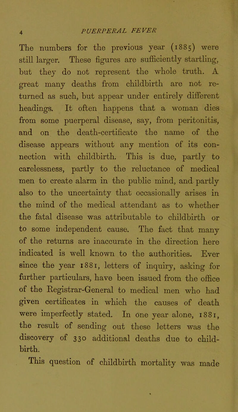 The numbers for the previous year (1885) were still larger. These figures are sufficiently startling, but they do not represent the whole truth. A great many deaths from childbirth are not re- turned as such, but appear under entirely different headings. It often happens that a woman dies from some puerperal disease, say, from peritonitis, and on the death-certificate the name of the disease appears without any mention of its con- nection with childbirth. This is due, partly to carelessness, partly to the reluctance of medical men to create alarm in the pubhc mind, and partly also to the uncertainty that occasionally arises in the mind of the medical attendant as to whether the fatal disease was attributable to childbirth or to some independent cause. The fact that many of the returns are inaccurate in the direction here indicated is well known to the authorities. Ever since the year 1881, letters of inquiry, asking for further particulars, have been issued from the office of the Eegistrar-General to medical men who had given certificates in which the causes of death were imperfectly stated. In one year alone, 1881, the result of sending out these letters was the discovery of 330 additional deaths due to child- birth. This question of childbirth mortality was made