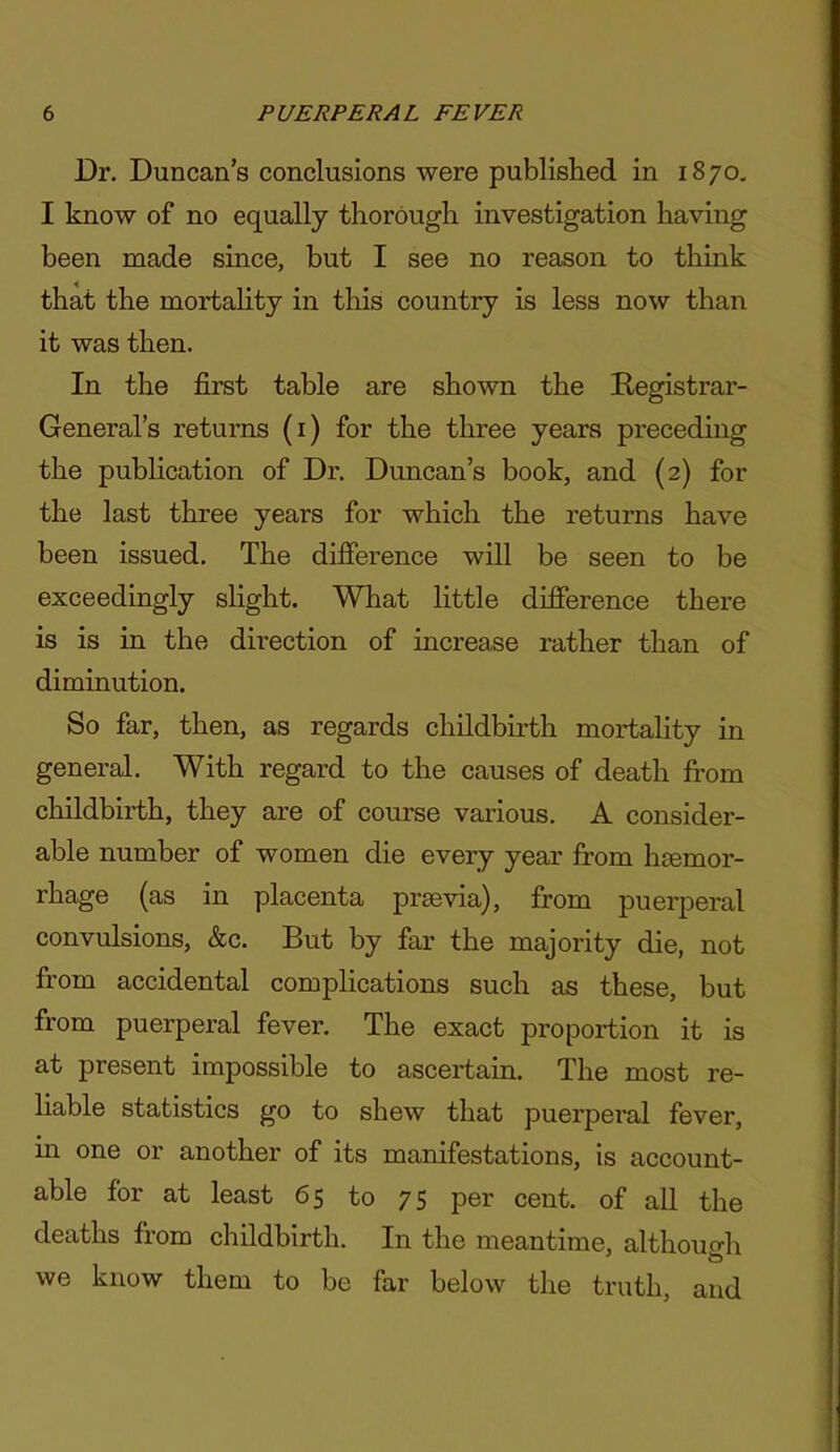 Dr. Duncan's conclusions were published in 1870, I know of no equally thorough investigation having been made since, but I see no reason to think that the mortality in this country is less now than it was then. In the first table are shown the Registrar- General's returns (i) for the three years preceding the publication of Dr. Duncan's book, and (2) for the last three years for which the returns have been issued. The difference will be seen to be exceedingly slight. What little dijSerence there is is in the direction of increase rather than of diminution. So far, then, as regards childbirth mortality in general. With regard to the causes of death from childbirth, they are of course various. A consider- able number of women die every year from hsemor- rhage (as in placenta preevia), from puerperal convulsions, &c. But by far the majority die, not from accidental comphcations such as these, but from puerperal fever. The exact proportion it is at present impossible to ascertain. The most re- liable statistics go to shew that puerperal fever, in one or another of its manifestations, is account- able for at least 65 to 75 per cent, of all the deaths from childbirth. In the meantime, although we know them to be far below the truth, and
