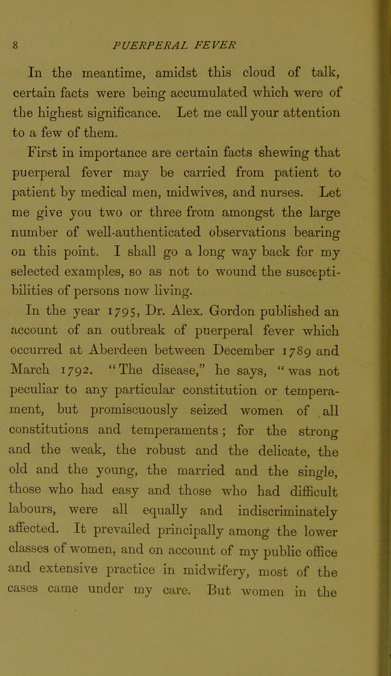 In the meantime, amidst this cloud of talk, certain facts were being accumulated which were of the highest significance. Let me call your attention to a few of them. First in importance are certain facts shewing that puerperal fever may be carried from patient to patient by medical men, midwives, and nurses. Let me give you two or three from amongst the large number of well-authenticated observations bearing on this point. I shall go a long way back for my selected examples, so as not to wound the suscepti- bilities of persons now living. In the year 179S5 Dr- Alex. Gordon published an account of an outbreak of puerperal fever which occurred at Aberdeen between December 1789 and March 1792. The disease, he says, was not peculiar to any particular constitution or tempera- ment, but promiscuously seized women of all constitutions and temperaments; for the strong and the weak, the robust and the delicate, the old and the young, the married and the single, those who had easy and those who had dijSlcuIt labours, were all equally and indiscriminately affected. It prevailed principally among the lower classes of women, and on account of my pubhc ofiice and extensive practice in midwifery, most of the cases came under my care. But women in the