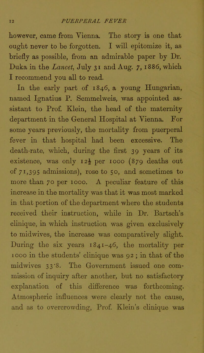 however, came from Vienna. Tiie story is one that ought never to be forgotten. I will epitomize it, as briefly as possible, from an admirable paper by Dr. Duka in the Lancet^ July 31 and Aug. 7, 1886, which I recommend you all to read. In the early part of 1846, a young Hungarian, named Ignatius P. Semmelweis, was appointed as- sistant to Prof Klein, the head of the maternity department in the General Hospital at Vienna. For some years previously, the mortahty from puerperal fever in that hospital had been excessive. The death-rate, which, during the first 39 years of its existence, was only \2\ per 1000 (879 deaths out of 71)395 admissions), rose to 50, and sometimes to more than 70 per 1000. A peculiar feature of this increase in the mortality was that it was most marked in that portion of the department where the students received their instruction, while in Dr. Bartsch's clinique, in which instruction was given exclusively to midwives, the increase was comparatively slight. During the six years 1841-46, the mortality per 1000 in the students' clinique was 92; in that of the midwives 3 3 8. The Government issued one com- mission of inquiry after another, but no satisfactory explanation of this difference was forthcoming. Atmospheric influences were clearly not the cause, and as to overcrowding, Prof Klein's clinique was