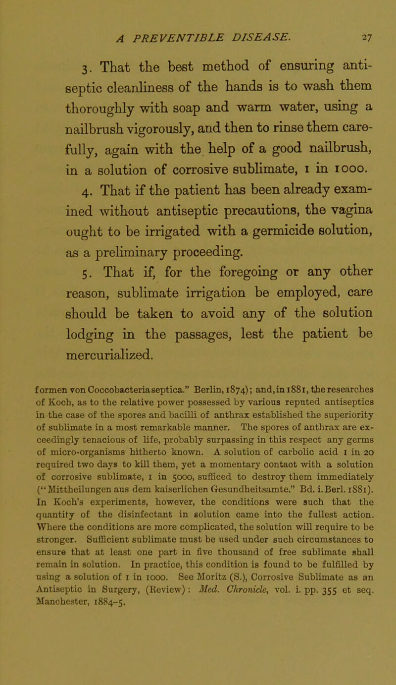 3. That the best method of ensuring anti- septic cleanliness of the hands is to wash them thoroughly with soap and warm water, using a nailbrush vigorously, and then to rinse them care- fully, again with the help of a good nailbrush, in a solution of corrosive sublimate, i in 1000. 4. That if the patient has been already exam- ined without antiseptic precautions, the vagina ought to be irrigated with a germicide solution, as a preliminary proceeding. 5. That if, for the foregoing or any other reason, sublimate irrigation be employed, care should be taken to avoid any of the solution lodging in the passages, lest the patient be mercurialized. formen vonCoccobacteriaseptica. Berlin, 1874); and,in188i.tberesearches of Koch, as to the relative power possessed by various reputed antiseptics in the case of the spores and bacilli of anthrax established the superiority of sublimate in a most remarkable manner. The spores of anthrax are ex- ceedingly tenacious of life, probably surpassing in this respect any germs of micro-organisms hitherto known. A solution of carbolic acid i in 20 required two days to kUl them, yet a momentary contact with a solution of corrosive sublimate, i in 5000, sufficed to destroy them immediately ( Mittheilungen aus dem kaiserlichen Gesundheitsamte. Bd. i.Berl. 1S81). In Koch's experiments, however, the conditions were such that the quantity of the disinfectant in solution came into the fullest action. Where the conditions are more complicated, the solution will require to be stronger. Sufficient sublimate must be used under such circumstances to ensure that at least one part in five thousand of free sublimate shall remain in solution. In practice, this condition is found to be fulfilled by using a solution of i in 1000. See Moritz (S.), Corrosive Sublimate as an Antiseptic in Surgery, (Review): Med. Chronicle, vol. i. pp. 355 et seq. Manchester, 1884-5.