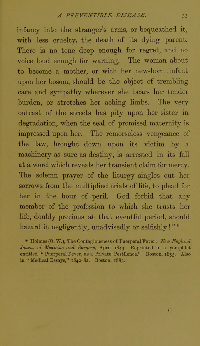 infancy into the stranger's arms, or bequeathed it, with less cruelty, the death of its dying parent. There is no tone deep enough for regret, and no voice loud enough for warning. The woman about to become a mother, or with her new-born. infant upon her bosom, should be the object of trembling care and sympathy wherever she bears her tender burden, or stretches her aching limbs. The very outcast of the streets has pity upon her sister in degradation, when the seal of promised maternity is impressed upon her. The remorseless vengeance of the law, brought down upon its victim by a machinery as sure as destiny, is arrested in its fall at a word which reveals her transient claim for mercy. The solemn prayer of the hturgy singles out her sorrows from the multiplied trials of life, to plead for her in the hour of peril, God forbid that any member of the profession to which she trusts her life, doubly precious at that eventful period, should hazard it negligently, unadvisedly or selfishly !  * * Holmes (0. W.), The Contagiousness of Puerperal Fever: New JBhigland Journ. of Medicine and Surgery, April 1843. Reprinted in a pamphlet entitled  Puerperal Fever, as a Private Pestilence. Boston, 1855. Also in  Medical Essays, 1842-82. Boston, 1883. C