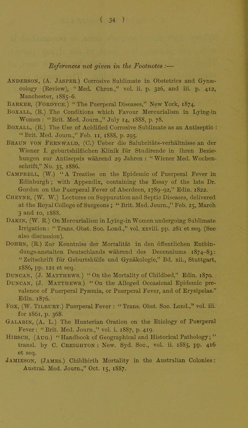 References not given in the Foot/notes :— Andeeson, (A. Jasper.) Corrosive Sublimate in Obstetrics and Gynae- cology (Review),  Med. Chron., vol. ii. p. 326, and iii. p. 412, Manchester, 1885-6. Barker, (Foedyce.)  The Puerperal Diseases, New York, 1874. BoxAT.L, (E.) The Conditions which Favour Mercurialism in Lying-in Women: Brit. Med. Journ., July 14, 1888, p. 78. BoXALL, (R.) The Use of Acidified Corrosive Sublimate as an Antiseptic :  Brit. Med. Journ., Feb. 11, 1888, p. 295. Braun von Feenwald, (C.) Ueber die Salubritiits-verhaltnisse an der Wiener I. geburtshilflichen Klinik fiir Studirende in ihren Bezie- hungen zur Antisepsis wahrend 29 Jahren :  Wiener Med. Wochen- schrift, No. 35, 1886. Campbell, (W.) A Treatise on the Epidemic of Puerperal Fever in Edinburgh ; with Appendix, containing the Essay of the late Dr. Gordon on the Puerperal Fever of Aberdeen, 1789-92, Edin. 1822. Cheyne, (W. W.) Lectures on Suppuration and Septic Diseases, delivered at the Royal College of Surgeons ;  Brit. Med. Journ., Feb. 25, March 3 and 10, 1888. Dakin, (W. R.) On Mercurialism in Lying-in Women undergoing Sublimate Irrigation:  Trans. Obst. Soc. Lond., vol. xxviiL pp. 281 et seq. (See also discussion). DoHRN, (R.) Zur Kenntniss der Mortalitiit in den offentlichen Entbin- dungs-anstalten Deutschlands wahrend des Decenniums 1874-83:  Zeitschrift fiir Geburtshulfe und Gynakologie, Bd. xii., Stuttgart, 1886, pp. 121 et seq. Duncan, (J. Matthews.)  On the Mortality of Childbed, Edin. 1870. Duncan, (J. Matthews.)  On the Alleged Occasional Epidemic pre- valence of Puerperal Pyaemia, or Puerperal Fever, and of Erysipelas. Edin. 1876. Fox, (W. Tilbury.) Puerperal Fever :  Trans. Obst. Soc. Lond., vol. iii. for 1861, p. 368. Galabin, (A. L.) The Hunterian Oration on the Etiology of Puerperal Fever: Brit. Med. Journ., vol. i. 1887, p. 419. HiRSCH, (Aug.) Handbook of Geographical and Historical Pathology;  transl. by C. Creighton : New. Syd. Soc, vol. ii. 1885, pp. 416 et seq. Jamieson, (James.) Childbirth Mortality in the Australian Colonies: Austral. Med. Journ., Oct. 15, 1887.