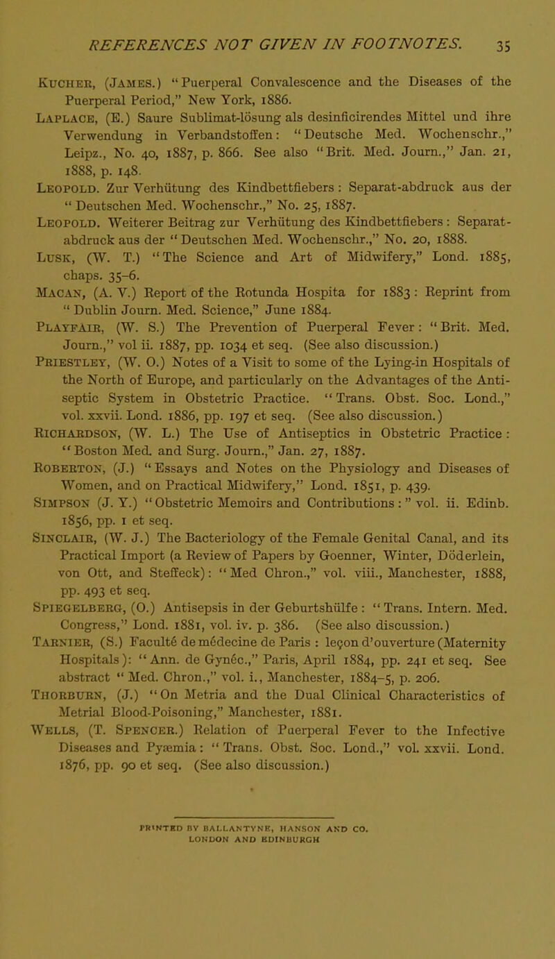 KucHER, (James.) Puerperal Convalescence and the Diseases of the Puerperal Period, New York, 1886. Laplace, (E.) Saure Sublimat-losung als desinficirendes Mittel und ihre Verwendung in Verbandstoffen: Deutsche Med. Wochenschx., Leipz., No. 40, 1887, p. 866. See also Brit. Med. Journ., Jan. 21, 1888, p. 148. Leopold. Zur Verhiitung des Kindbettfiebers: Separat-abdruck aus der  Deutschen Med. Wochenschr., No. 25, 1887. Leopold. Weiterer Beitrag zur Verhiitung des Kindbettfiebers: Separat- abdruck aus der  Deutschen Med. Wochenschr., No. 20, 1888. Lusk, (W. T.) The Science and Art of Midwifery, Lond. 1885, chaps. 35-6. Macan, (A. V.) Eeport of the Eotunda Hospita for 1883 : Eeprint from  Dublin Journ. Med. Science, June 1884. Playfaie, (W. S.) The Prevention of Puerperal Fever:  Brit. Med. Journ., vol ii. 1887, pp. 1034 et seq. (See also discussion.) Pbiestlet, (W. O.) Notes of a Visit to some of the Lying-in Hospitals of the North of Europe, and particularly on the Advantages of the Anti- septic System in Obstetric Practice.  Trans. Obst. Soc. Lond., vol. xxvii. Lond. 1886, pp. 197 et seq. (See also discussion.) EiCHAEDSON, (W. L.) The Use of Antiseptics in Obstetric Practice: Boston Med. and Surg. Journ., Jan. 27, 1887. EoBEETON, (J.) Essays and Notes on the Physiology and Diseases of Women, and on Practical Midwifery, Lond. 1851, p. 439. Simpson (J. Y.)  Obstetric Memoirs and Contributions :  vol. ii. Edinb. 1856, pp. I et seq. SlNCLAlE, (W. J.) The Bacteriology of the Female Genital Canal, and its Practical Import (a Eeviewof Papers by Goenner, Winter, Doderlein, von Ott, and StefEeck):  Med Chron., vol. viii., Manchester, 1888, pp. 493 et seq. Spiegelberg, (O.) Antisepsis in der Geburtshiilfe :  Trans. Intern. Med. Congress, Lond. 1881, vol. iv. p. 386. (See also discussion.) Taenier, (S.) Faculte de m6decine de Paris : logon d'ouverture (Maternity Hospitals): Ann. de Gynec, Paris, April 1884, pp. 241 et seq. See abstract  Med. Chron., vol. i., Manchester, 1884-5, p. 206. Thorburn, (J.) On Metria and the Dual Clinical Characteristics of Metrial Blood-Poisoning, Manchester, 1881. Wells, (T. Spencer.) Eelation of Paei-peral Fever to the Infective Diseases and Pyasmia:  Trans. Obst. Soc. Lend., vol. xxvii. Lond. 1876, pp. 90 et seq. (See also discussion.) rRlNTED BV BAI.I.ANTVNE, HANSON AND CO. LONDON AND BDINUURGH