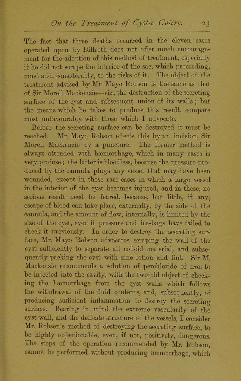 The fact that three deaths occurred in the eleven cases operated upon by Billroth does not offer much encourage- ment for the adoption of this method of treatment, especially if he did not scrape the interior of the sac, which proceeding, must add, considerably, to the risks of it. The object of the treatment advised by Mr. Mayo Eobson is the same as that of Sir Morell Mackenzie—viz., the destruction of the secreting surface of the cyst and subsequent union of its walls; but the means which he takes to produce this result, compare most unfavourably with those which I advocate. Before the secreting surface can be destroyed it must be reached. Mr. Mayo Eobson effects this by an incision. Sir Morell Mackenzie by a puncture. The former method is always attended with htemorrhage, which in many cases is very profuse; the latter is bloodless, because the pressure pro- duced by the cannula plugs any vessel that may have been wounded, except in those rare cases in which a large vessel in the interior of the cyst becomes injured, and in these, no serious result need be feared, because, but little, if any, escape of blood can take place, externally, by the side of the cannula, and the amount of flow, internally, is limited by the size of the cyst, even if pressure and ice-bags have failed to check it previously. In order to destroy the secreting sur- face, Mr. Mayo Eobson advocates scraping the wall of the cyst sufficiently to separate all colloid material, and subse- quently packing the cyst with zinc lotion and lint. Sir M. Mackenzie recommends a solution of perchloride of u-on to be injected into the cavity, with the twofold object of check- ing the hgemorrhage from the cyst walls which follows the withdrawal of the fluid contents, and, subsequently, of producing sufficient inflammation to destroy the secreting surface. Bearing in mind the extreme vascularity of the cyst waU, and the delicate structure of the vessels, I consider Mr. Eobson's method of destroying the secreting surface, to be highly objectionable, even, if not, positively, dangerous. The steps of the operation recommended by Mr. Eobson, cannot be performed without producing hoomorrhage, which