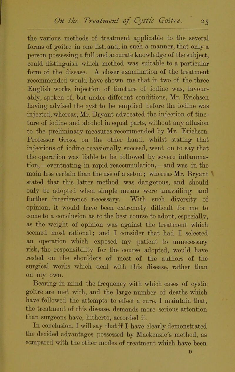 the various methods of treatment applicable to the several fonns of goitre in one list, and, in such a manner, that only a person possessing a full and accurate knowledge of the subject, could distinguish which method was suitable to a particular form of the disease. A closer examination of the treatment recommended would have shown me that in two of the three English works injection of tincture of iodine was, favour- ably, spoken of, but under different conditions, Mr. Erichsen having advised the cyst to be emptied before the iodine was injected, whereas, Mr. Bryant advocated the injection of tinc- ture of iodine and alcohol in equal parts, without any allusion to the preliminary measiires recommended by Mr. Erichsen. Professor Grross, on the other hand, whilst stating that injections of iodine occasionally succeed, went on to say that the operation was liable to be followed by severe inflamma- tion,—eventuating in rapid reaccumulation,—and was in the main less certain than the u^e of a seton ; whereas Mr. Bryant \ stated that this latter method was dangerous, and should only be adopted when simple means were unavailing and further interference necessary. With such diversity of opinion, it would have been extremely difficult for me to come to a conclusion as to the best com'se to adopt, especially, as the weight of opinion was against the treatment which seemed most rational; and I consider that had I selected an operation which exposed my patient to unnecessary risk, the responsibility for the course adopted, would have rested on the shoulders of most of the authors of the surgical works which deal with this disease, rather than on my own. Bearing in mind the frequency with which cases of cystic goitre are met with, and the large number of deaths which have followed the attempts to eifeet a cure, I maintain that, the treatment of this disease, demands more serious attention than surgeons have, hitherto, accorded it. In conclusion, I will say that if I have clearly demonstrated the decided advantages possessed by Mackenzie's method, as compared with the other modes of treatment which have been D