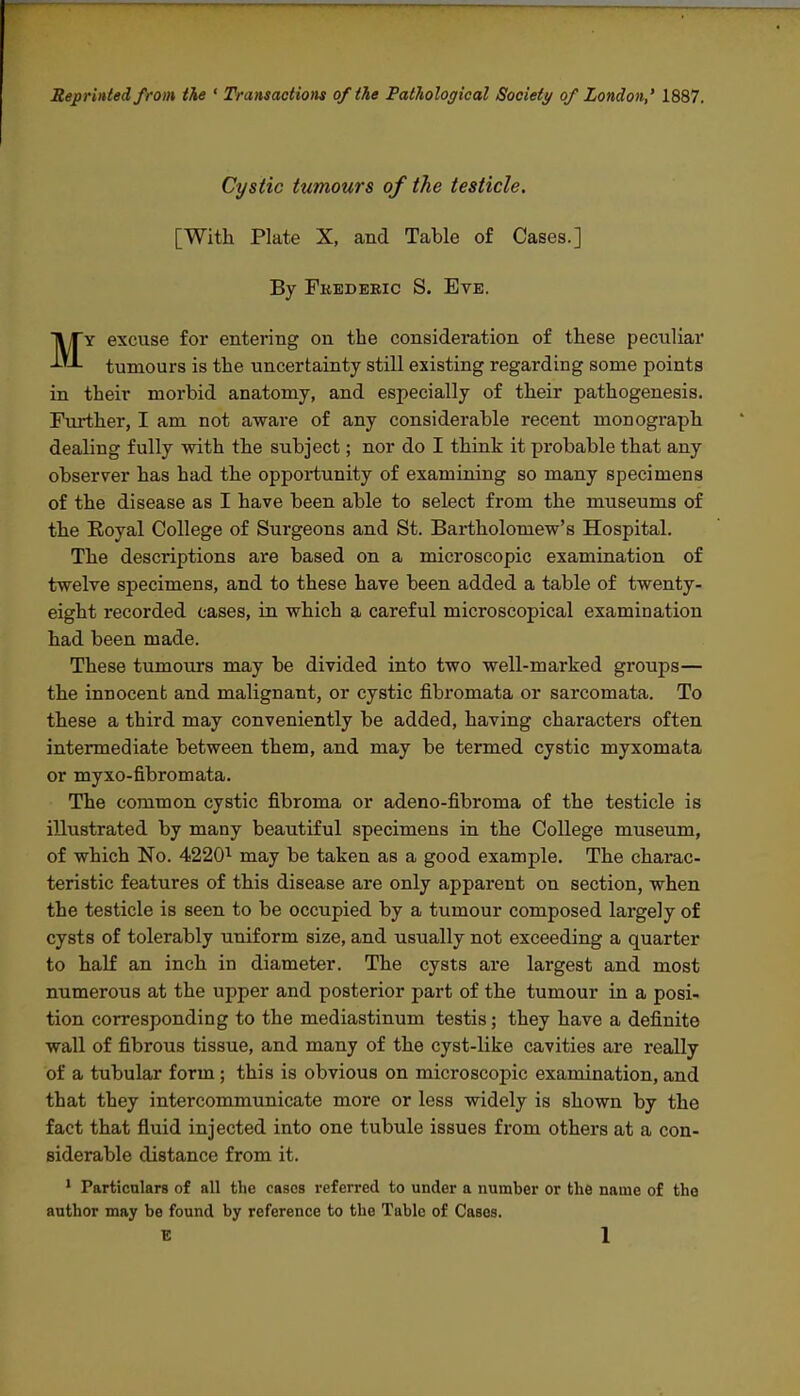 Reprinted from the ' Transactions of the Pathological Society/ of London,' 1887. Cystic tumours of the testicle. [With Plate X, and Table of Cases.] By Fkederic S. Eve. MY excuse for entering on the consideration of these peculiar tumours is the uncertainty still existing regarding some points in their morbid anatomy, and especially of their pathogenesis. Further, I am not aware of any considerable recent monograph dealing fully with the subject; nor do I think it probable that any observer has had the opportunity of examining so many specimens of the disease as I have been able to select from the museums of the Eoyal College of Surgeons and St. Bartholomew's Hospital. The descriptions are based on a microscopic examination of twelve specimens, and to these have been added a table of twenty- eight recorded cases, in which a careful microscopical examination had been made. These tumours may be divided into two well-marked groups— the innocent and malignant, or cystic fibromata or sarcomata. To these a third may conveniently be added, having characters often intermediate between them, and may be termed cystic myxomata or myxo-fibromata. The common cystic fibroma or adeno-fibroma of the testicle is illustrated by many beautiful specimens in the College museum, of which No. 4220^ may be taken as a good example. The charac- teristic features of this disease are only apparent on section, when the testicle is seen to be occupied by a tumour composed largely of cysts of tolerably uniform size, and usually not exceeding a quarter to half an inch in diameter. The cysts are largest and most numerous at the upper and posterior part of the tumour in a posi- tion corresponding to the mediastinum testis; they have a definite wall of fibrous tissue, and many of the cyst-like cavities are really of a tubular form; this is obvious on microscopic examination, and that they intercommunicate more or less widely is shown by the fact that fluid injected into one tubule issues from others at a con- siderable distance from it. • Particulars of all the cases referred to under a number or the name of the author may be found by reference to the Table of Cases.