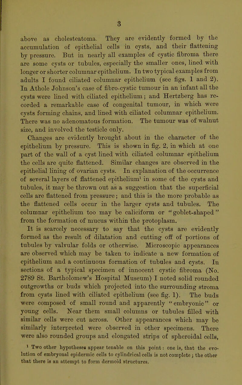 above as cholesteatoma. Tliey are evidently formed by the accumulation of epithelial cells in cysts, and their flattening by pressure. But in nearly all examples of cystic fibroma there are some cysts or tubules, especially the smaller ones, lined with longer or shorter columnar epithelium. In two typical examples from adults I found ciliated columnar epithelium (see figs. 1 and 2). In Athole Johnson's case of fibro-cystic tumour in an infant all the cysts were lined with ciliated epithelium; and Hertzberg has re- corded a remarkable case of congenital tumour, in which were cysts forming chains, and lined with ciliated columnar epithelium. There was no adenomatous formation. The tumour was of walnut size, and involved the testicle only. Changes are evidently brought about in the character of the epithelium by pressure. This is shown in fig. 2, in which at one part of the wall of a cyst lined with ciliated columnar epithelium the cells are quite flattened. Similar changes are obsei-ved in the epithelial lining of ovarian cysts. In explanation of the occurrence of several layers of flattened epithelium' in some of the cysts and tubules, it may be thrown out as a suggestion that the superficial cells are flattened from pressure; and this is the more probable as the flattened cells occur in the larger cysts and tubules. The columnar epithelium too may be caliciform or  goblet-shaped from the formation of mucus within the protoplasm. It is scarcely necessary to say that the cysts are evidently formed as the result of dilatation and cutting off of portions of tubules by valvular folds or otherwise. Microscopic appearances are observed which may be taken to indicate a new formation of epithelium and a continuous formation of tubules and cysts. In sections of a typical specimen of innocent cystic fibroma (No. 2789 St. Bartholomew's Hospital Museum) I noted solid rounded outgrowths or buds which projected into the surrounding stroma from cysts lined with ciliated epithelium (see fig. 1). The buds were composed of small round and apparently embryonic or young cells. Near them small columns or tubules filled with similar cells were cut across. Other appearances which may be similarly interpreted were observed in other specimens. There were also rounded groups and elongated strips of spheroidal cells, 1 Two other hypotheseg appear tenable on this point: one is, that the evo- lution of embryonal epidermic cells to cylindrical cells is not complete; the other that there is an attempt to form dermoid structures.