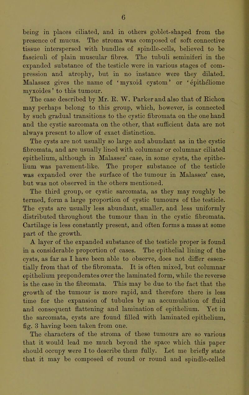 being in places ciliated, and in others goblet-shaped from the presence of mucus. The stroma was composed of soft connective tissue interspersed with bundles of spindle-cells, believed to be fasciculi of plain muscular fibres. The tubuli seminiferi in the expanded substance of the testicle were in various stages of com- pression and atx'ophy, but in no instance were they dilated. Malassez gives the name of ' myxoid cystom' or ' epithehome myxoides' to this tumour. The case described by Mr. E. W. Parker and also that of Eichon may perhaps belong to this group, which, however, is connected by such gradual transitions to the cystic fibromata on the one hand and the cystic sarcomata on the other, that sufficient data are not always present to allow of exact distinction. The cysts are not usually so large and abundant as in the cystic fibromata, and are usually lined with columnar or columnar ciliated epithelium, although in Malassez' case, in some cysts, the epithe- lium was pavement-like. The proper substance of the testicle was expanded over the sui*face of the tumour in Malassez' case, but was not observed in the others mentioned. The third group, or cystic sarcomata, as they may roughly be termed, form a large proportion of cystic tumours of the testicle. The cysts are usually less abundant, smaller, and less uniformly distributed throughout the tumour than in the cystic fibromata. Cartilage is less constantly present, and often forms a mass at some part of the growth. A layer of the expanded substance of the testicle proper is found in a considerable proportion of cases. The epithelial lining of the cysts, as far as I have been able to observe, does not differ essen- tially from that of the fibromata. It is often mixed, but columnar epithelium preponderates over the laminated form, while the reverse is the case in the fibromata. This may be due to the fact that the growth of the tumour is more rapid, and therefore there is less time for the expansion of tubules by an accumulation of fluid and consequent flattening and lamination of epithelium. Yet in the sarcomata, cysts are found filled with laminated epithelium, fig. 3 having been taken from one. The characters of the stroma of these tumours are so various that it would lead me much beyond the space which tliis paper should occupy were I to describe them fully. Let me briefly state that it may be composed of round or round and spindle-ceUed