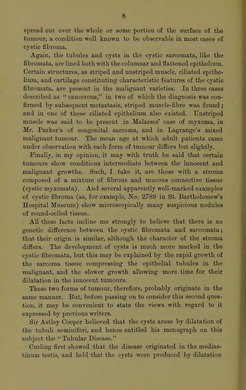 spread out over the whole or some portion of the surface of the tumour, a condition well known to he ohservable in most cases of cystic fibroma. Again, the tubules and cysts in the cystic sarcomata, like the fibromata, are lined both with the columnar and flattened epithelium. Certain structures, as striped and unstriped muscle, ciliated epithe- lium, and cartilage constituting characteristic features of the cystic fibromata, are present in the malignant varieties. In three cases described as  cancerous, in two of which the diagnosis was con- firmed by subsequent metastasis, striped muscle-fibre was found ; and in one of these ciliated epithelium also existed. Unstriped muscle was said to be present in Malassez' case of myxoma, in Mr. Parker's of congenital sarcoma, and in Lagrange's mixed malignant tumour. The mean age at which adult patients came under observation with each form of tumour differs but slightly. Finally, in my opinion, it may with truth be said that certain tumours show conditions intermediate between the innocent and malignant growths. Such, I take it, are those with a stroma composed of a mixture of fibrous and mucous connective tissue (cystic myxomata). And several apparently well-marked examples of cystic fibroma (as, for example, No. 2789 in St. Bartholomew's Hospital Museum) show microscopically many suspicious nodules of round-celled tissue. All these facts incline me strongly to believe that there is no genetic difference between the cystic fibromata and sarcomata; that their origin is similar, although the character of the stroma differs. The development of cysts is much more marked in the cystic fibromata, but this may be explained by the rapid growth of the sarcoma tissue compressing the epithelial tubules in the malignant, and the slower growth allowing more time for their dilatation in the innocent tumours. These two forms of tumour, therefore, probably originate in the same manner. But, before passing on to consider this second ques- tion, it may be convenient to state the views with regard to it expressed by previous writers. Sir Astley Cooper believed that the cysts arose by dilatation of the tubuU seminiferi, and hence entitled his monograph on this subject the  Tubular Disease. Curling first showed that the disease originated in the medias- tinum testis, and held that the cysts were produced by dilatation
