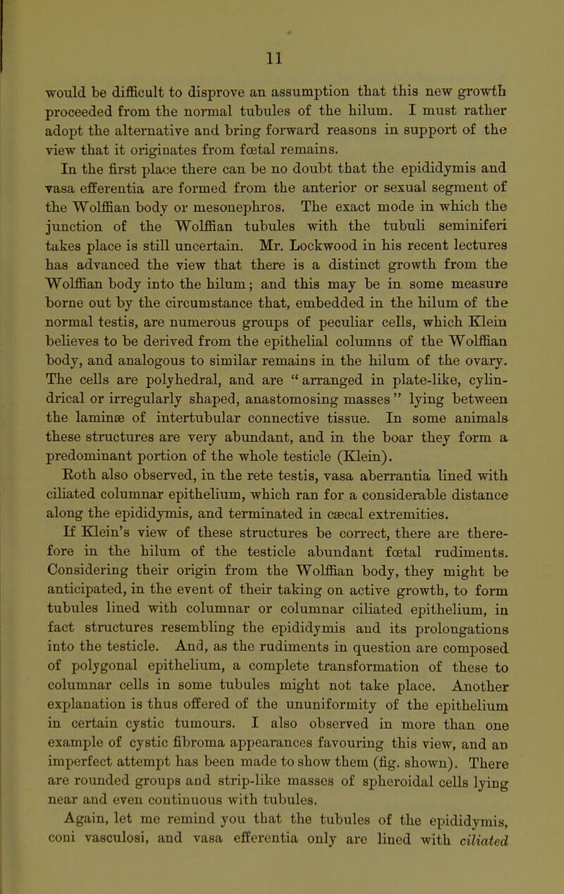 would be difficult to disprove an assumption that this new growtb proceeded from the normal tubules of the hilum. I must rather adopt the alternative and bring forward reasons in support of the view that it originates from foetal remains. In the first place there can be no doubt that the epididymis and vasa efferentia are formed from the anterior or sexual segment of the Wolffian body or mesonephros. The exact mode in which the junction of the Wolffian tubules with the tubuli seminiferi takes place is still uncertain. Mr. Lockwood in his recent lectures has advanced the view that there is a distinct growth from the Wolffian body into the hilum; and this may be in some measure borne out by the circumstance that, embedded in the hilum of the normal testis, are numerous groups of peculiar cells, which Klein believes to be derived from the epithelial columns of the Wolffian body, and analogous to similar remains in the hilum of the ovary. The cells are polyhedral, and are  arranged in plate-like, cylin- drical or irregularly shaped, anastomosing masses  lying between the laminte of intertubular connective tissue. In some animals these structures are very abundant, and in the boar they form a predominant portion of the whole testicle (Klein). Eoth also observed, in the rete testis, vasa aberrantia lined with ciliated columnar epithelium, which ran for a considerable distance along the epididymis, and terminated in csecal extremities. If Klein's view of these structures be correct, there are there- fore in the hilum of the testicle abundant foetal rudiments. Considering their origin from the Wolffian body, they might be anticipated, in the event of their taking on active growth, to form tubules lined with columnar or columnar ciliated epithelium, in fact structures resembling the epididymis and its prolongations into the testicle. And, as the rudiments in question are composed of polygonal epithelium, a complete transformation of these to columnar cells in some tubules might not take place. Another explanation is thus offered of the ununiformity of the epithelium in certain cystic tumours. I also observed in more than one example of cystic fibroma appearances favouring this view, and an imperfect attempt has been made to show them (fig. shown). There are rounded groups and strip-like masses of spheroidal cells lying near and even continuous with tubules. Again, let me remind you that the tubules of the epididymis, coni vasculosi, and vasa efferentia only are lined with ciliated