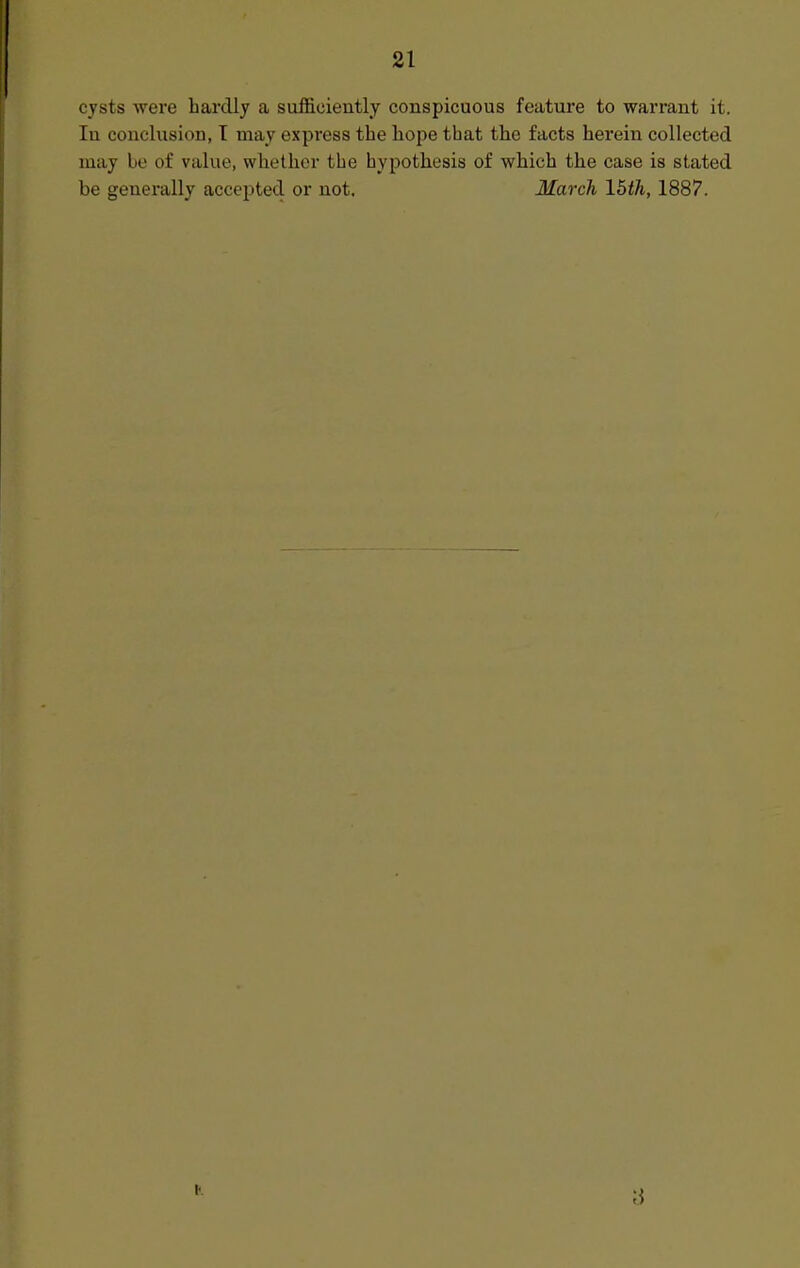 cysts were hardly a sufficiently conspicuous featui'e to warrant it. In conclusion, T may express the hope that the facts herein collected may be of value, whether the hypothesis of which the case is stated be generally accepted or not. March \hth, 1887.