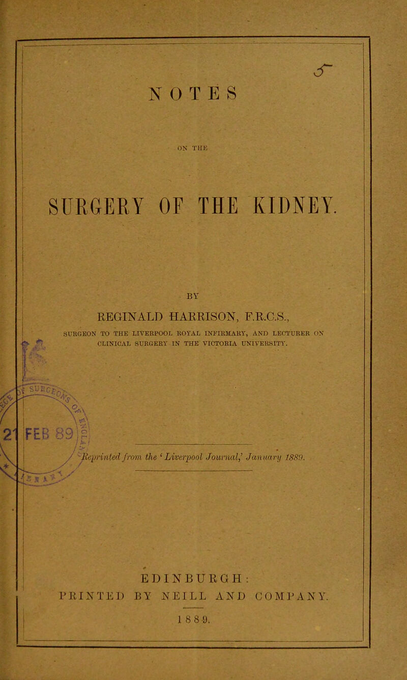 NOTES OK THK SURGERY OF THE KIDNEY. BY REGINALD HARRISON, F.R.C.S., SUKGEON TO THE LIVERPOOL KOYAL LNFIllMAllY, AND LECTURER d.N CLINICAL SURGERY IN THE VIOTOKIA UNIVERSITY. Meprinted from the ^ Li/cerpool Jov/rnal,' January 1889. EDINBURGH : PRINTED BY NEILL AND COMPANY.
