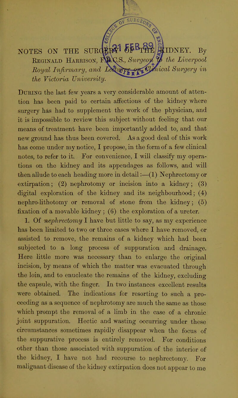 Reginald Haeeison, jSS^aIS., Burgeojly> the Liverpool Royal Injii^ary, and L^^^y^^-^^K^tj^ical Surgery in the Victoria University. DuEiNG the last few years a very considerable amount of atten- tion has been paid to certain affections of the kidney where surgery has had to supplement the work of the physician, and it is impossible to review this subject without feeling that our means of treatment have been importantly added to, and that new ground has thus been covered. As a good deal of this work has come under my notice, I propose, in the form of a few clinical notes, to refer to it. For convenience, I will classify my opera- tions on the kidney and its appendages as follows, and will then allude to each heading more in detail:—(1) Nephrectomy or extirpation; (2) nephrotomy or incision into a kidney; (3) digital exploration of the kidney and its neighbourhood; (4) nephro-lithotomy or removal of stone from the kidney; (5) fixation of a movable kidney ; (6) the exploration of a ureter. 1. Of nephrectomy I have but little to say, as my experience has been limited to two or three cases where I have removed, or assisted to remove, the remains of a kidney which had been subjected to a long process of suppuration and drainage. Here little more was necessary than to enlarge the original incision, by means of which the matter was evacuated through the loin, and to enucleate the remains of the kidney, excluding the capsule, with the finger. In two instances excellent results were obtained. The indications for resorting to such a pro- ceeding as a sequence of nephrotomy are much the same as those which prompt the removal of a limb in the case of a chronic joint suppuration. Hectic and wasting occurring under these circumstances sometimes rapidly disappear when the focus of the suppurative process is entirely removed. For conditions other than those associated with suppuration of the interior of the kidney, I have nob had recourse to nephrectomy. For maligaant disease of the kidney extirpation does not appear to me