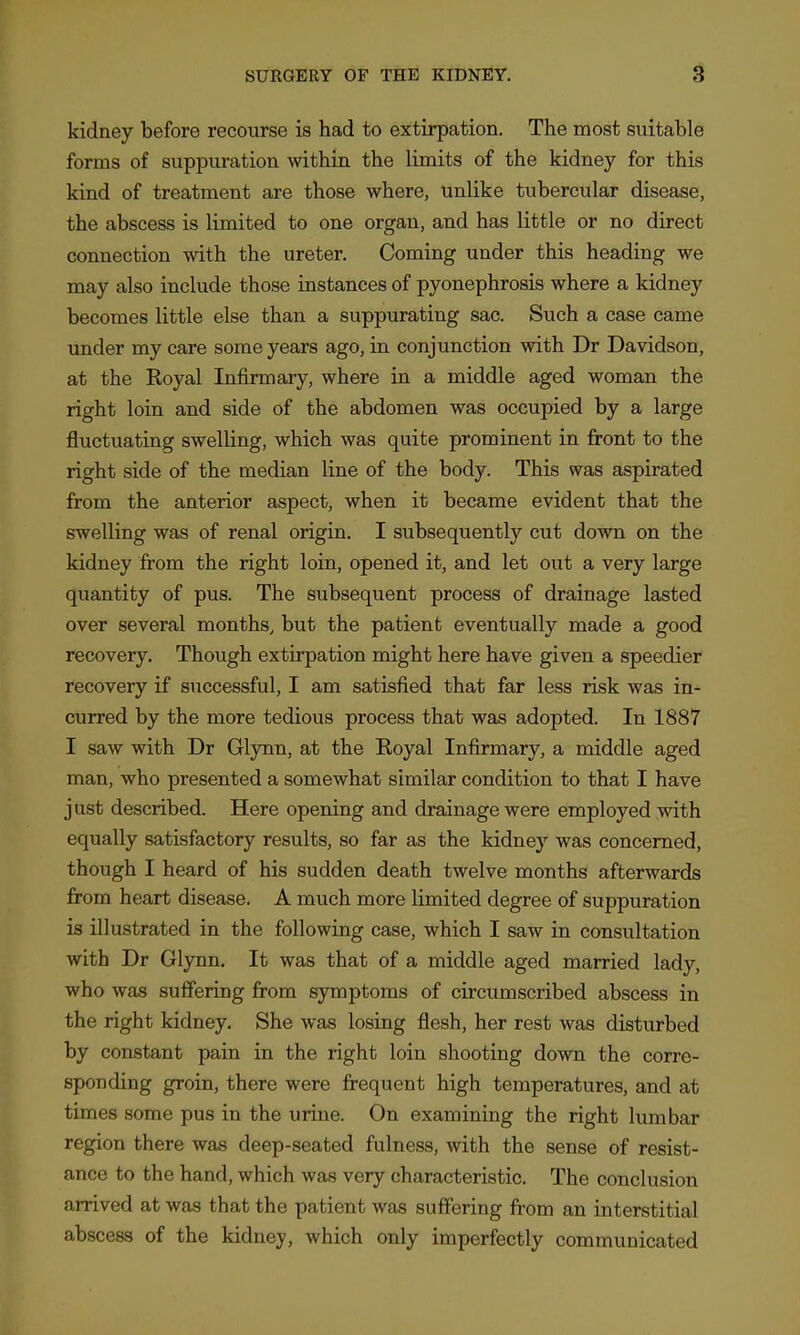 kidney before recourse is had to extirpation. The most suitable forms of suppuration within the limits of the kidney for this kind of treatment are those where, unlike tubercular disease, the abscess is limited to one organ, and has little or no direct connection with the ureter. Coming under this heading we may also include those instances of pyonephrosis where a kidney becomes little else than a suppurating sac. Such a case came under my care some years ago, in conjunction with Dr Davidson, at the Royal Infirmary, where in a middle aged woman the right loin and side of the abdomen was occupied by a large fluctuating swelling, which was quite prominent in front to the right side of the median line of the body. This was aspirated from the anterior aspect, when it became evident that the swelling was of renal origin. I subsequently cut down on the kidney from the right loin, opened it, and let out a very large quantity of pus. The subsequent process of drainage lasted over several months, but the patient eventually made a good recovery. Though extirpation might here have given a speedier recovery if successful, I am satisfied that far less risk was in- curred by the more tedious process that was adopted. In 1887 I saw with Dr Glynn, at the Royal Infirmary, a middle aged man, who presented a somewhat similar condition to that I have just described. Here opening and drainage were employed with equally satisfactory results, so far as the kidney was concerned, though I heard of his sudden death twelve months afterwards from heart disease. A much more limited degree of suppuration is illustrated in the following case, which I saw in consultation with Dr Glynn. It was that of a middle aged married lady, who was suffering from symptoms of circumscribed abscess in the right kidney. She was losing flesh, her rest was disturbed by constant pain in the right loin shooting down the corre- sponding groin, there were frequent high temperatures, and at times some pus in the urine. On examining the right lumbar region there was deep-seated fulness, with the sense of resist- ance to the hand, which was very characteristic. The conclusion arrived at was that the patient was suffering from an interstitial abscess of the kidney, which only imperfectly communicated