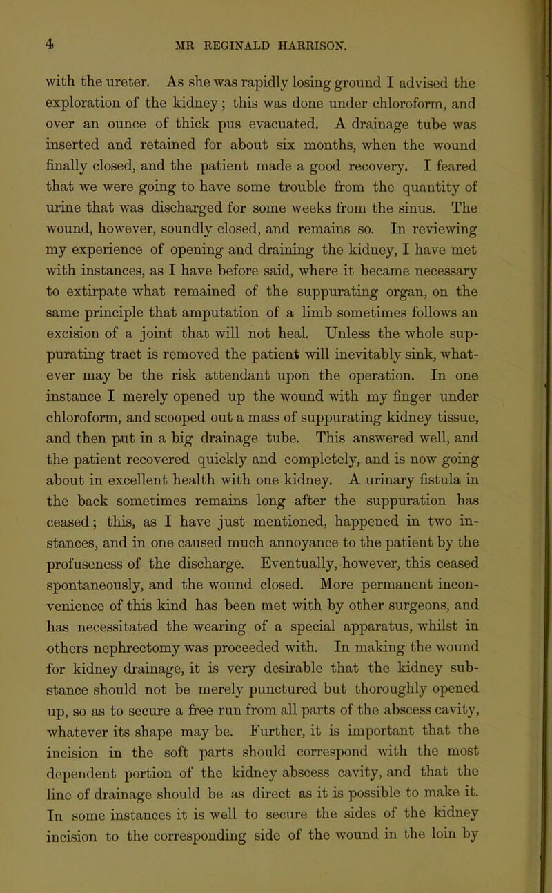 with the ureter. As she was rapidly losing ground I advised the exploration of the kidney; this was done under chloroform, and over an ounce of thick pus evacuated. A drainage tube was inserted and retained for about six months, when the wound finally closed, and the patient made a good recovery. I feared that we were going to have some trouble from the quantity of urine that was discharged for some weeks from the sinus. The wound, however, soundly closed, and remains so. In reviewing my experience of opening and draining the kidney, I have met with instances, as I have before said, where it became necessary to extirpate what remained of the suppurating organ, on the same principle that amputation of a limb sometimes follows an excision of a joint that will not heal. Unless the whole sup- purating tract is removed the patient will inevitably sink, what- ever may be the risk attendant upon the operation. In one instance I merely opened up the wound with my finger under chloroform, and scooped out a mass of suppurating kidney tissue, and then put in a big drainage tube. This answered well, and the patient recovered quickly and completely, and is now going about in excellent health with one kidney. A urinary fistula in the back sometimes remains long after the suppuration has ceased; this, as I have just mentioned, happened in two in- stances, and in one caused much annoyance to the patient by the profuseness of the discharge. Eventually, however, this ceased spontaneously, and the wound closed. More permanent incon- venience of this kind has been met with by other surgeons, and has necessitated the wearing of a special apparatus, whilst in others nephrectomy was proceeded with. In making the wound for kidney drainage, it is very desirable that the kidney sub- stance should not be merely punctured but thoroughly opened up, so as to secure a fi'ee run from all parts of the abscess cavity, whatever its shape may be. Further, it is important that the incision in the soft parts should correspond vdth. the most dependent portion of the kidney abscess cavity, and that the line of drainage should be as direct as it is possible to make it. In some instances it is well to secure the sides of the kidney incision to the corresponding side of the wound in the loin by