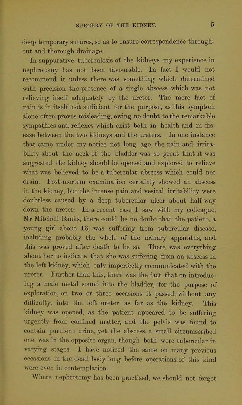 deep temporary sutures, so as to ensure correspondence through- out and thorough drainage. In suppurative tuberculosis of the kidneys my experience in nephrotomy has not been favourable. In fact I would not recommend it unless there was something which determined with precision the presence of a single abscess which was not relieving itself adequately by the ureter. The mere fact of pain is in itself not sufficient for the purpose, as this symptom alone often proves misleading, owing no doubt to the remarkable sympathies and reflexes which exist both in health and in dis- ease between the two kidneys and the ureters. In one instance that came under my notice not long ago, the pain and irrita- bility about the neck of the bladder was so great that it was suggested the kidney should be opened and explored to relieve what was believed to be a tubercular abscess which could not drain. Post-mortem examination certainly showed an abscess in the kidney, but the intense pain and vesical irritability were doubtless caused by a deep tubercular ulcer about halfway down the ureter. In a recent case I saw with my colleague, Mr Mitchell Banks, there could be no doubt that the patient, a young girl about 16, was suffering from tubercular disease, including probably the whole of the urinary apparatus, and this was proved after death to be so. There was everything about her to indicate that she was suffering from an abscess in the left kidney, which only imperfectly communicated with the ureter. Further than this, there was the fact that on introduc- ing a male metal sound into the bladder, for the purpose of exploration, on two or three occasions it passed, without any difficulty, into the left ureter as far as the kidney. This kidney was opened, as the patient appeared to be suffering urgently from confined matter, and the pelvis was found to contain purulent urine, yet the abscess, a small circumscribed one, was in the opposite organ, though both were tubercular in varying stages. I have noticed the same on many previous occasions in the dead body long before operations of this kind were even in contemplation. Where nephrotomy has been practised, we should not forget