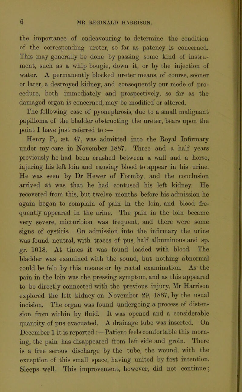 the importance of eudeavouring to determine the condition of the corresponding ureter, so far as patency is concerned. This may generally be done by passing some kind of instru- ment, such as a whip bougie, down it, or by the injection of water. A permanently blocked ureter means, of course, sooner or later, a destroyed kidney, and consequently our mode of pro- cedure, both immediately and prospectively, so far as the damaged organ is concerned, may be modified' or altered. The following case of pyonephrosis, due to a small malignant papilloma of the bladder obstructing the ureter, bears upon the point I have just referred to :— Henry P., set. 47, was admitted into the Royal Infirmary under my care in November 1887. Three and a half years previously he had been crushed between a wall aud a horse, injuring his left loin and causing blood to appear in his uriae. He was seen by Dr Hewer of Formby, and the conclusion arrived at was that he had contused his left kidney. He recovered from this, but twelve months before his admission he again began to complain of pain in the loin, and blood fre- quently appeared in the urine. The pain in the loin became very severe, micturition was frequent, and there were some signs of cystitis. On admission iato the infirmary the urine was found neutral, with traces of pus, half albuminous and sp. gr. 1018. At times it was found loaded with blood. The bladder was examined with the sound, but nothiag abnormal could be felt by this means or by rectal examination. As the pain in the loin was the pressing symptom, and as this appeared to be directly connected with the previous injury, Mr Harrison explored the left kidney on November 29, 1887, by the usual incision. The organ was found undergoing a process of disten- sion from within by fluid. It was opened and a considerable quantity of pus evacuated. A drainage tube was inserted. On December 1 it is reported :—Patient feels comfortable this morn- ing, the pain has disappeared from left side and groin. There is a free serous discharge by the tube, the wound, with the exception of this small space, having united by first intention. Sleeps well. This improvement, however, did not continue;